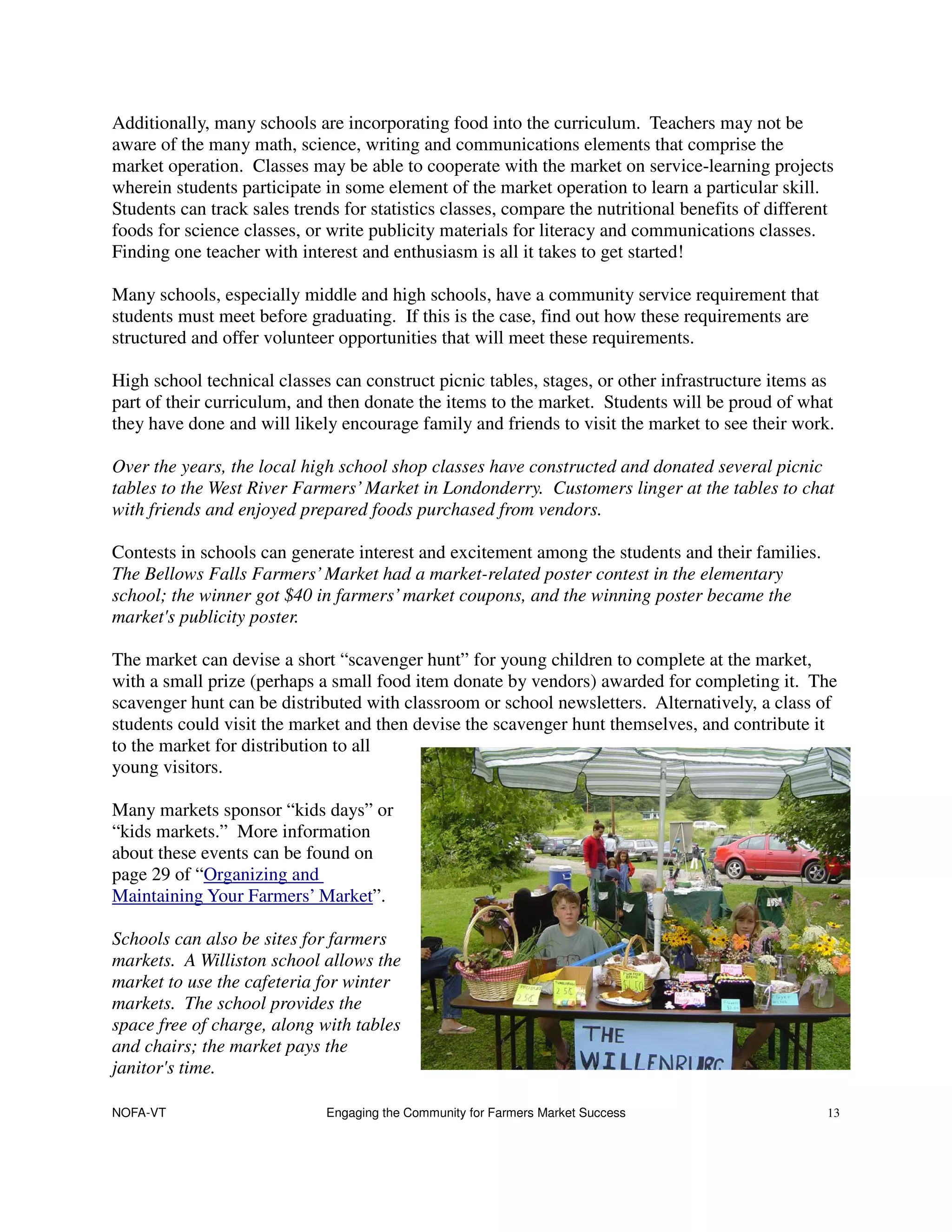 Additionally, many schools are incorporating food into the curriculum. Teachers may not be
aware of the many math, science, writing and communications elements that comprise the
market operation. Classes may be able to cooperate with the market on service-learning projects
wherein students participate in some element of the market operation to learn a particular skill.
Students can track sales trends for statistics classes, compare the nutritional benefits of different
foods for science classes, or write publicity materials for literacy and communications classes.
Finding one teacher with interest and enthusiasm is all it takes to get started!

Many schools, especially middle and high schools, have a community service requirement that
students must meet before graduating. If this is the case, find out how these requirements are
structured and offer volunteer opportunities that will meet these requirements.

High school technical classes can construct picnic tables, stages, or other infrastructure items as
part of their curriculum, and then donate the items to the market. Students will be proud of what
they have done and will likely encourage family and friends to visit the market to see their work.

Over the years, the local high school shop classes have constructed and donated several picnic
tables to the West River Farmers’ Market in Londonderry. Customers linger at the tables to chat
with friends and enjoyed prepared foods purchased from vendors.

Contests in schools can generate interest and excitement among the students and their families.
The Bellows Falls Farmers’ Market had a market-related poster contest in the elementary
school; the winner got $40 in farmers’ market coupons, and the winning poster became the
market's publicity poster.

The market can devise a short “scavenger hunt” for young children to complete at the market,
with a small prize (perhaps a small food item donate by vendors) awarded for completing it. The
scavenger hunt can be distributed with classroom or school newsletters. Alternatively, a class of
students could visit the market and then devise the scavenger hunt themselves, and contribute it
to the market for distribution to all
young visitors.

Many markets sponsor “kids days” or
“kids markets.” More information
about these events can be found on
page 29 of “Organizing and
Maintaining Your Farmers’ Market”.

Schools can also be sites for farmers
markets. A Williston school allows the
market to use the cafeteria for winter
markets. The school provides the
space free of charge, along with tables
and chairs; the market pays the
janitor's time.

NOFA-VT                      Engaging the Community for Farmers Market Success                      13
 