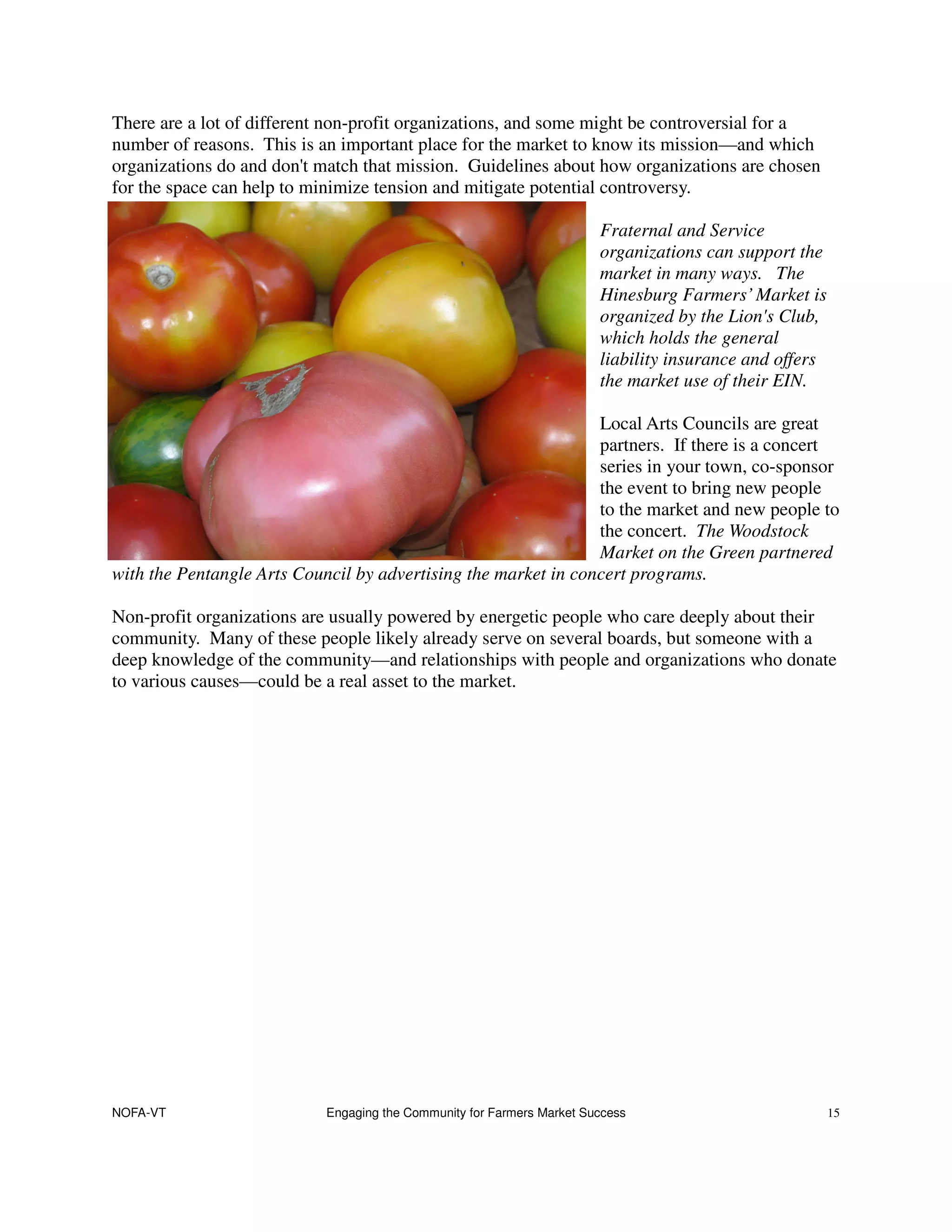 There are a lot of different non-profit organizations, and some might be controversial for a
number of reasons. This is an important place for the market to know its mission—and which
organizations do and don't match that mission. Guidelines about how organizations are chosen
for the space can help to minimize tension and mitigate potential controversy.

                                                                       Fraternal and Service
                                                                       organizations can support the
                                                                       market in many ways. The
                                                                       Hinesburg Farmers’ Market is
                                                                       organized by the Lion's Club,
                                                                       which holds the general
                                                                       liability insurance and offers
                                                                       the market use of their EIN.

                                                                Local Arts Councils are great
                                                                partners. If there is a concert
                                                                series in your town, co-sponsor
                                                                the event to bring new people
                                                                to the market and new people to
                                                                the concert. The Woodstock
                                                                Market on the Green partnered
with the Pentangle Arts Council by advertising the market in concert programs.

Non-profit organizations are usually powered by energetic people who care deeply about their
community. Many of these people likely already serve on several boards, but someone with a
deep knowledge of the community—and relationships with people and organizations who donate
to various causes—could be a real asset to the market.




NOFA-VT                    Engaging the Community for Farmers Market Success                            15
 
