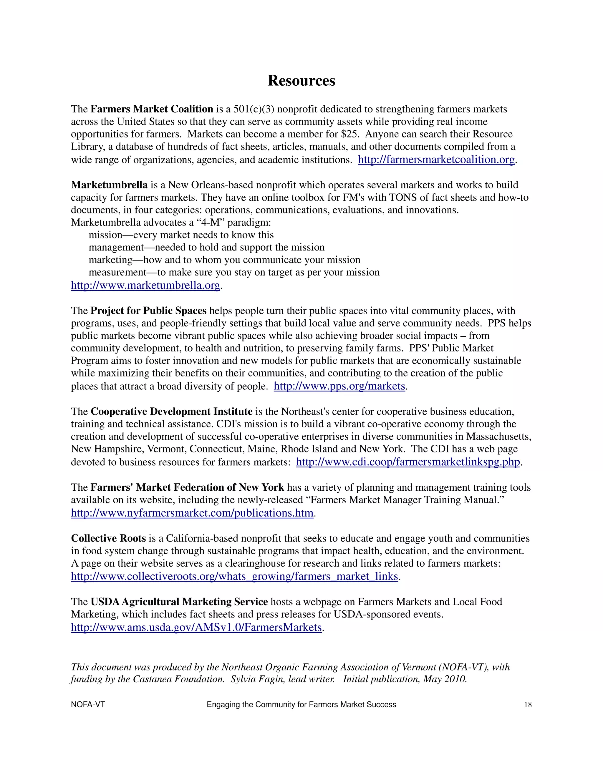 Resources
The Farmers Market Coalition is a 501(c)(3) nonprofit dedicated to strengthening farmers markets
across the United States so that they can serve as community assets while providing real income
opportunities for farmers. Markets can become a member for $25. Anyone can search their Resource
Library, a database of hundreds of fact sheets, articles, manuals, and other documents compiled from a
wide range of organizations, agencies, and academic institutions. http://farmersmarketcoalition.org.

Marketumbrella is a New Orleans-based nonprofit which operates several markets and works to build
capacity for farmers markets. They have an online toolbox for FM's with TONS of fact sheets and how-to
documents, in four categories: operations, communications, evaluations, and innovations.
Marketumbrella advocates a “4-M” paradigm:
    mission—every market needs to know this
    management—needed to hold and support the mission
    marketing—how and to whom you communicate your mission
    measurement—to make sure you stay on target as per your mission
http://www.marketumbrella.org.

The Project for Public Spaces helps people turn their public spaces into vital community places, with
programs, uses, and people-friendly settings that build local value and serve community needs. PPS helps
public markets become vibrant public spaces while also achieving broader social impacts – from
community development, to health and nutrition, to preserving family farms. PPS' Public Market
Program aims to foster innovation and new models for public markets that are economically sustainable
while maximizing their benefits on their communities, and contributing to the creation of the public
places that attract a broad diversity of people. http://www.pps.org/markets.

The Cooperative Development Institute is the Northeast's center for cooperative business education,
training and technical assistance. CDI's mission is to build a vibrant co-operative economy through the
creation and development of successful co-operative enterprises in diverse communities in Massachusetts,
New Hampshire, Vermont, Connecticut, Maine, Rhode Island and New York. The CDI has a web page
devoted to business resources for farmers markets: http://www.cdi.coop/farmersmarketlinkspg.php.

The Farmers' Market Federation of New York has a variety of planning and management training tools
available on its website, including the newly-released “Farmers Market Manager Training Manual.”
http://www.nyfarmersmarket.com/publications.htm.

Collective Roots is a California-based nonprofit that seeks to educate and engage youth and communities
in food system change through sustainable programs that impact health, education, and the environment.
A page on their website serves as a clearinghouse for research and links related to farmers markets:
http://www.collectiveroots.org/whats_growing/farmers_market_links.

The USDA Agricultural Marketing Service hosts a webpage on Farmers Markets and Local Food
Marketing, which includes fact sheets and press releases for USDA-sponsored events.
http://www.ams.usda.gov/AMSv1.0/FarmersMarkets.


This document was produced by the Northeast Organic Farming Association of Vermont (NOFA-VT), with
funding by the Castanea Foundation. Sylvia Fagin, lead writer. Initial publication, May 2010.

NOFA-VT                        Engaging the Community for Farmers Market Success                         18
 