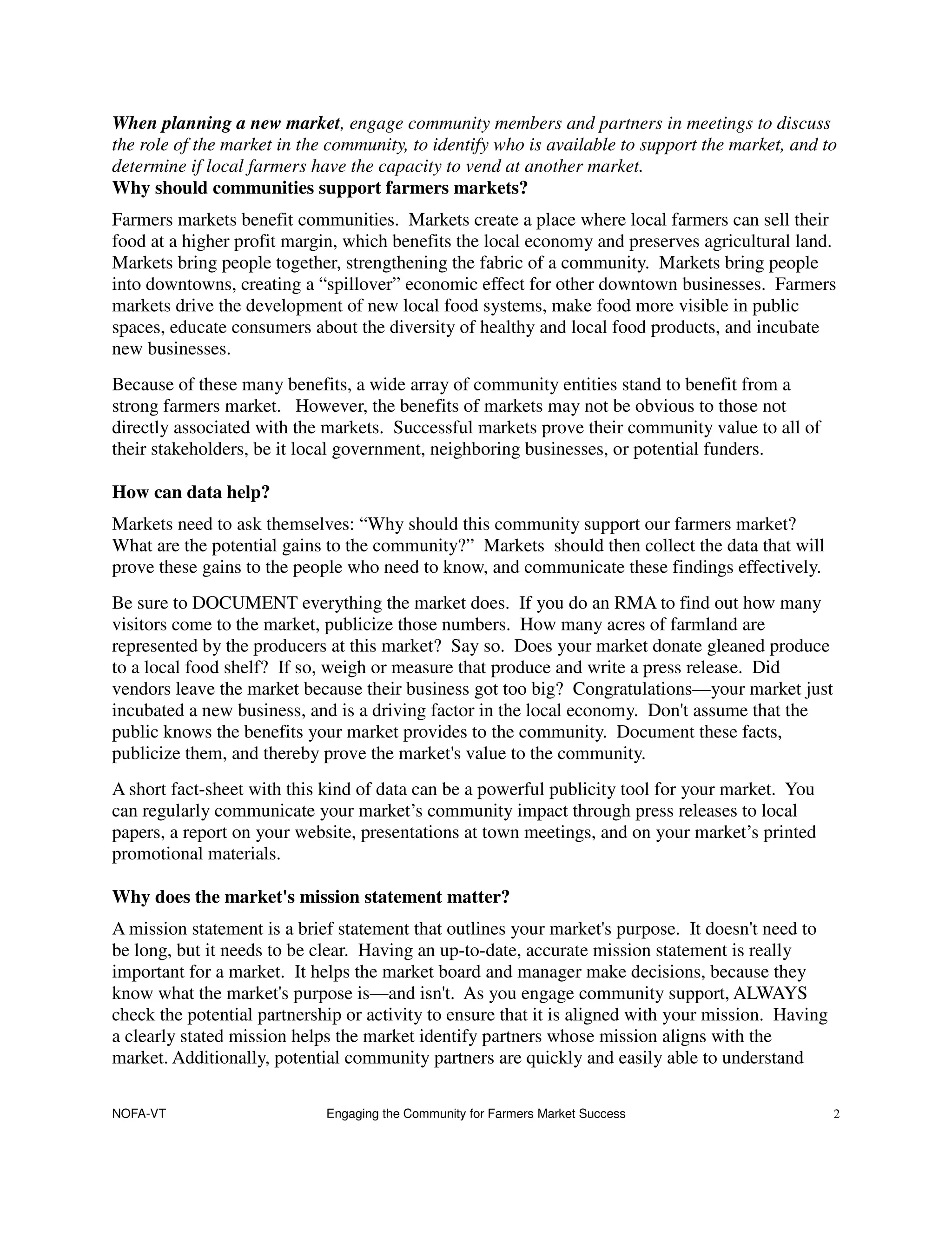 When planning a new market, engage community members and partners in meetings to discuss
the role of the market in the community, to identify who is available to support the market, and to
determine if local farmers have the capacity to vend at another market.
Why should communities support farmers markets?
Farmers markets benefit communities. Markets create a place where local farmers can sell their
food at a higher profit margin, which benefits the local economy and preserves agricultural land.
Markets bring people together, strengthening the fabric of a community. Markets bring people
into downtowns, creating a “spillover” economic effect for other downtown businesses. Farmers
markets drive the development of new local food systems, make food more visible in public
spaces, educate consumers about the diversity of healthy and local food products, and incubate
new businesses.
Because of these many benefits, a wide array of community entities stand to benefit from a
strong farmers market. However, the benefits of markets may not be obvious to those not
directly associated with the markets. Successful markets prove their community value to all of
their stakeholders, be it local government, neighboring businesses, or potential funders.

How can data help?
Markets need to ask themselves: “Why should this community support our farmers market?
What are the potential gains to the community?” Markets should then collect the data that will
prove these gains to the people who need to know, and communicate these findings effectively.
Be sure to DOCUMENT everything the market does. If you do an RMA to find out how many
visitors come to the market, publicize those numbers. How many acres of farmland are
represented by the producers at this market? Say so. Does your market donate gleaned produce
to a local food shelf? If so, weigh or measure that produce and write a press release. Did
vendors leave the market because their business got too big? Congratulations—your market just
incubated a new business, and is a driving factor in the local economy. Don't assume that the
public knows the benefits your market provides to the community. Document these facts,
publicize them, and thereby prove the market's value to the community.
A short fact-sheet with this kind of data can be a powerful publicity tool for your market. You
can regularly communicate your market’s community impact through press releases to local
papers, a report on your website, presentations at town meetings, and on your market’s printed
promotional materials.

Why does the market's mission statement matter?
A mission statement is a brief statement that outlines your market's purpose. It doesn't need to
be long, but it needs to be clear. Having an up-to-date, accurate mission statement is really
important for a market. It helps the market board and manager make decisions, because they
know what the market's purpose is—and isn't. As you engage community support, ALWAYS
check the potential partnership or activity to ensure that it is aligned with your mission. Having
a clearly stated mission helps the market identify partners whose mission aligns with the
market. Additionally, potential community partners are quickly and easily able to understand

NOFA-VT                      Engaging the Community for Farmers Market Success                       2
 