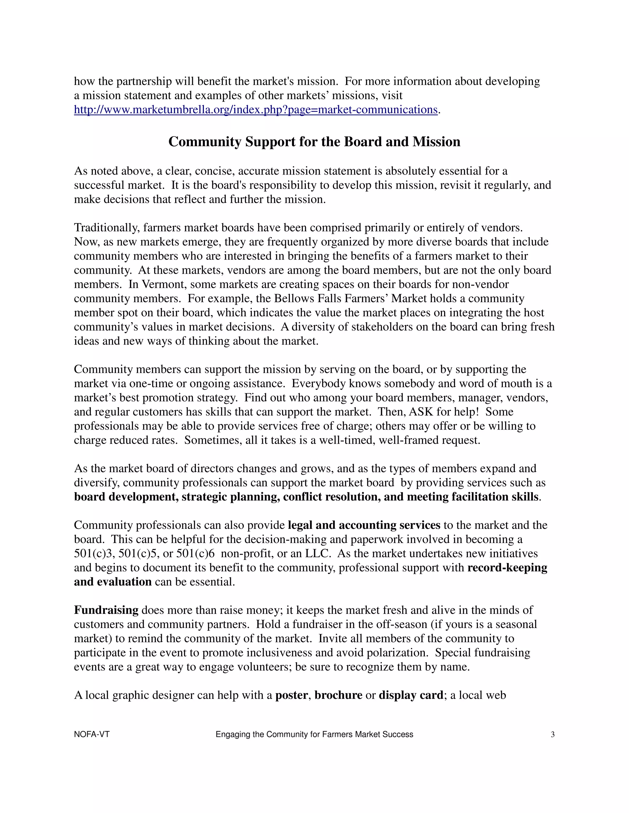 how the partnership will benefit the market's mission. For more information about developing
a mission statement and examples of other markets’ missions, visit
http://www.marketumbrella.org/index.php?page=market-communications.

                    Community Support for the Board and Mission
As noted above, a clear, concise, accurate mission statement is absolutely essential for a
successful market. It is the board's responsibility to develop this mission, revisit it regularly, and
make decisions that reflect and further the mission.

Traditionally, farmers market boards have been comprised primarily or entirely of vendors.
Now, as new markets emerge, they are frequently organized by more diverse boards that include
community members who are interested in bringing the benefits of a farmers market to their
community. At these markets, vendors are among the board members, but are not the only board
members. In Vermont, some markets are creating spaces on their boards for non-vendor
community members. For example, the Bellows Falls Farmers’ Market holds a community
member spot on their board, which indicates the value the market places on integrating the host
community’s values in market decisions. A diversity of stakeholders on the board can bring fresh
ideas and new ways of thinking about the market.

Community members can support the mission by serving on the board, or by supporting the
market via one-time or ongoing assistance. Everybody knows somebody and word of mouth is a
market’s best promotion strategy. Find out who among your board members, manager, vendors,
and regular customers has skills that can support the market. Then, ASK for help! Some
professionals may be able to provide services free of charge; others may offer or be willing to
charge reduced rates. Sometimes, all it takes is a well-timed, well-framed request.

As the market board of directors changes and grows, and as the types of members expand and
diversify, community professionals can support the market board by providing services such as
board development, strategic planning, conflict resolution, and meeting facilitation skills.

Community professionals can also provide legal and accounting services to the market and the
board. This can be helpful for the decision-making and paperwork involved in becoming a
501(c)3, 501(c)5, or 501(c)6 non-profit, or an LLC. As the market undertakes new initiatives
and begins to document its benefit to the community, professional support with record-keeping
and evaluation can be essential.

Fundraising does more than raise money; it keeps the market fresh and alive in the minds of
customers and community partners. Hold a fundraiser in the off-season (if yours is a seasonal
market) to remind the community of the market. Invite all members of the community to
participate in the event to promote inclusiveness and avoid polarization. Special fundraising
events are a great way to engage volunteers; be sure to recognize them by name.

A local graphic designer can help with a poster, brochure or display card; a local web


NOFA-VT                       Engaging the Community for Farmers Market Success                      3
 