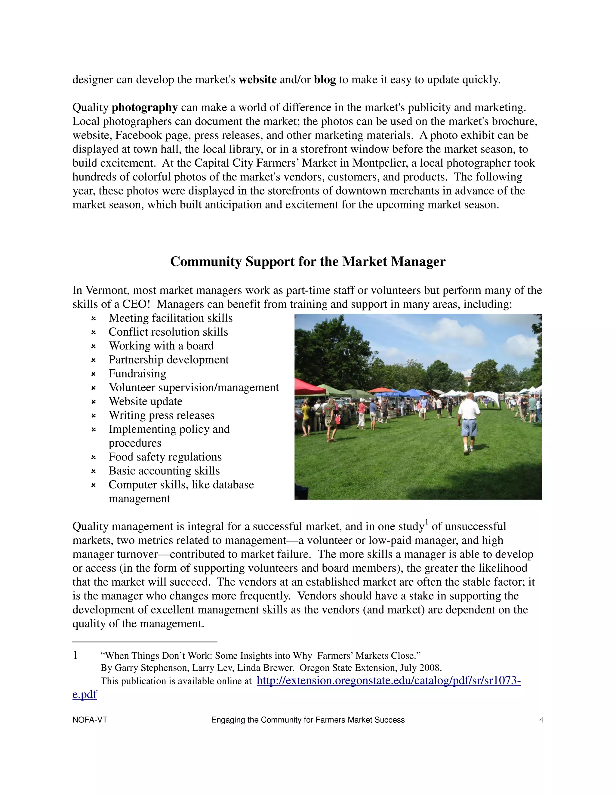 designer can develop the market's website and/or blog to make it easy to update quickly.

Quality photography can make a world of difference in the market's publicity and marketing.
Local photographers can document the market; the photos can be used on the market's brochure,
website, Facebook page, press releases, and other marketing materials. A photo exhibit can be
displayed at town hall, the local library, or in a storefront window before the market season, to
build excitement. At the Capital City Farmers’ Market in Montpelier, a local photographer took
hundreds of colorful photos of the market's vendors, customers, and products. The following
year, these photos were displayed in the storefronts of downtown merchants in advance of the
market season, which built anticipation and excitement for the upcoming market season.



                       Community Support for the Market Manager
In Vermont, most market managers work as part-time staff or volunteers but perform many of the
skills of a CEO! Managers can benefit from training and support in many areas, including:
        Meeting facilitation skills
        Conflict resolution skills
        Working with a board
        Partnership development
        Fundraising
        Volunteer supervision/management
        Website update
        Writing press releases
        Implementing policy and
        procedures
        Food safety regulations
        Basic accounting skills
        Computer skills, like database
        management

Quality management is integral for a successful market, and in one study1 of unsuccessful
markets, two metrics related to management—a volunteer or low-paid manager, and high
manager turnover—contributed to market failure. The more skills a manager is able to develop
or access (in the form of supporting volunteers and board members), the greater the likelihood
that the market will succeed. The vendors at an established market are often the stable factor; it
is the manager who changes more frequently. Vendors should have a stake in supporting the
development of excellent management skills as the vendors (and market) are dependent on the
quality of the management.

1       “When Things Don’t Work: Some Insights into Why Farmers’ Markets Close.”
        By Garry Stephenson, Larry Lev, Linda Brewer. Oregon State Extension, July 2008.
        This publication is available online at http://extension.oregonstate.edu/catalog/pdf/sr/sr1073-
e.pdf

NOFA-VT                         Engaging the Community for Farmers Market Success                         4
 