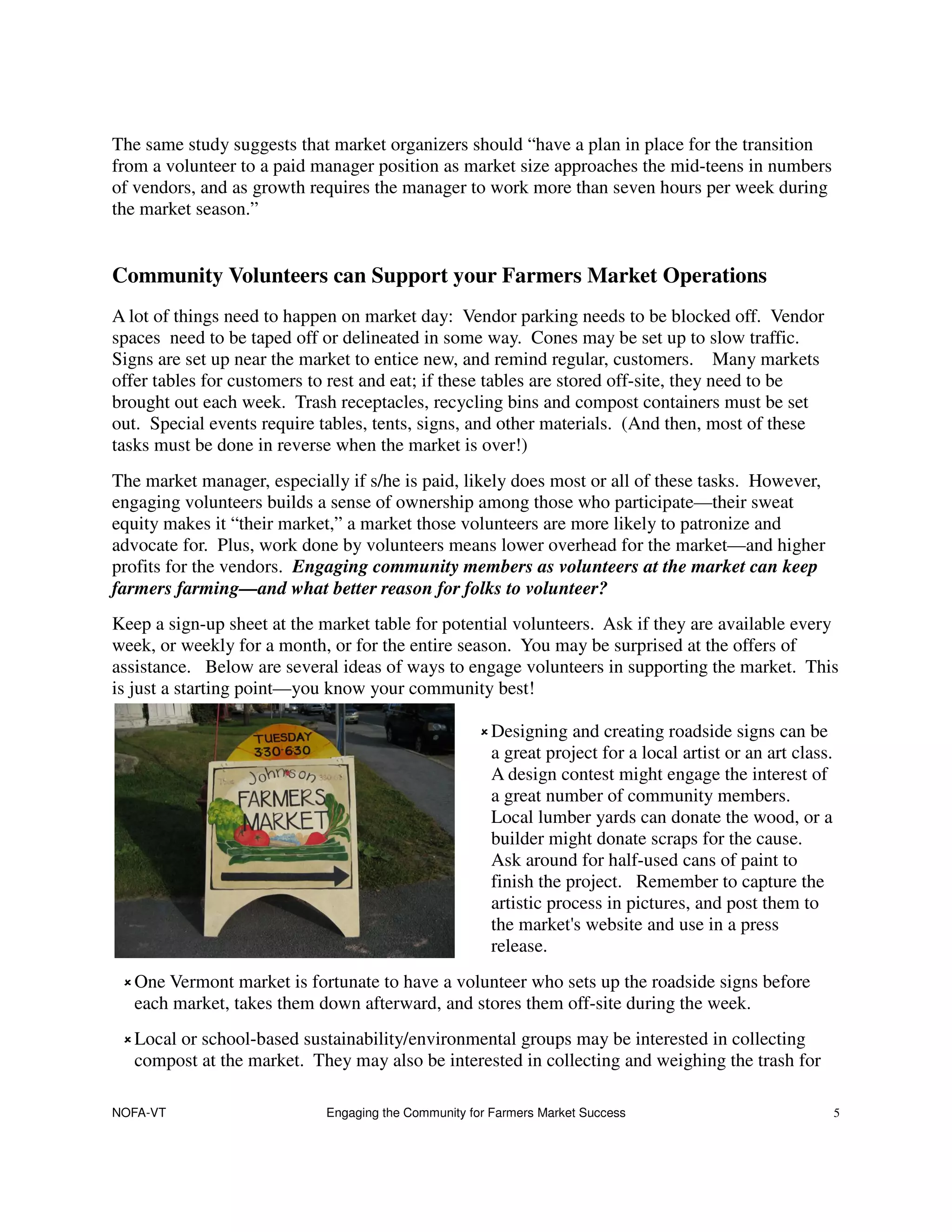 The same study suggests that market organizers should “have a plan in place for the transition
from a volunteer to a paid manager position as market size approaches the mid-teens in numbers
of vendors, and as growth requires the manager to work more than seven hours per week during
the market season.”


Community Volunteers can Support your Farmers Market Operations
A lot of things need to happen on market day: Vendor parking needs to be blocked off. Vendor
spaces need to be taped off or delineated in some way. Cones may be set up to slow traffic.
Signs are set up near the market to entice new, and remind regular, customers. Many markets
offer tables for customers to rest and eat; if these tables are stored off-site, they need to be
brought out each week. Trash receptacles, recycling bins and compost containers must be set
out. Special events require tables, tents, signs, and other materials. (And then, most of these
tasks must be done in reverse when the market is over!)
The market manager, especially if s/he is paid, likely does most or all of these tasks. However,
engaging volunteers builds a sense of ownership among those who participate—their sweat
equity makes it “their market,” a market those volunteers are more likely to patronize and
advocate for. Plus, work done by volunteers means lower overhead for the market—and higher
profits for the vendors. Engaging community members as volunteers at the market can keep
farmers farming—and what better reason for folks to volunteer?
Keep a sign-up sheet at the market table for potential volunteers. Ask if they are available every
week, or weekly for a month, or for the entire season. You may be surprised at the offers of
assistance. Below are several ideas of ways to engage volunteers in supporting the market. This
is just a starting point—you know your community best!

                                                      Designing and creating roadside signs can be
                                                      a great project for a local artist or an art class.
                                                      A design contest might engage the interest of
                                                      a great number of community members.
                                                      Local lumber yards can donate the wood, or a
                                                      builder might donate scraps for the cause.
                                                      Ask around for half-used cans of paint to
                                                      finish the project. Remember to capture the
                                                      artistic process in pictures, and post them to
                                                      the market's website and use in a press
                                                      release.
   One Vermont market is fortunate to have a volunteer who sets up the roadside signs before
   each market, takes them down afterward, and stores them off-site during the week.
   Local or school-based sustainability/environmental groups may be interested in collecting
   compost at the market. They may also be interested in collecting and weighing the trash for

NOFA-VT                     Engaging the Community for Farmers Market Success                               5
 