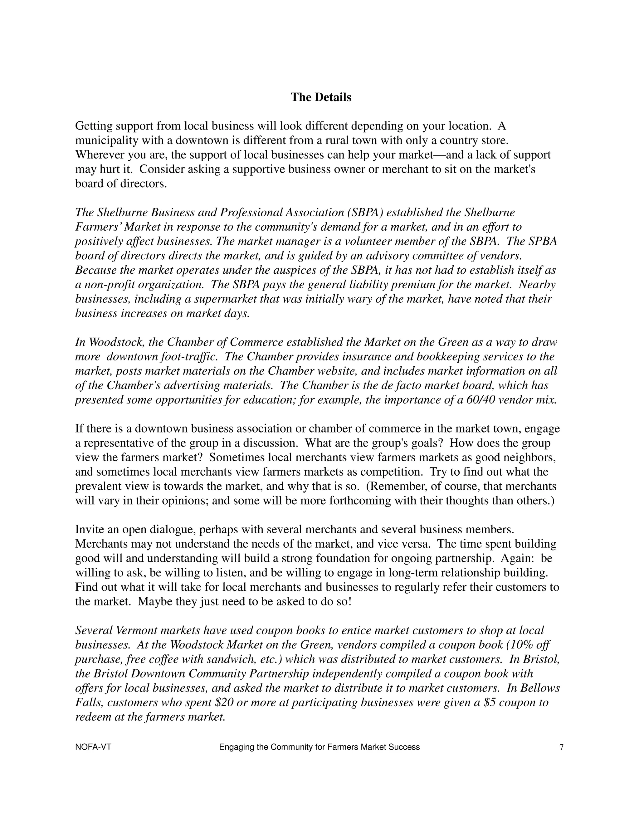 The Details

Getting support from local business will look different depending on your location. A
municipality with a downtown is different from a rural town with only a country store.
Wherever you are, the support of local businesses can help your market—and a lack of support
may hurt it. Consider asking a supportive business owner or merchant to sit on the market's
board of directors.

The Shelburne Business and Professional Association (SBPA) established the Shelburne
Farmers’ Market in response to the community's demand for a market, and in an effort to
positively affect businesses. The market manager is a volunteer member of the SBPA. The SPBA
board of directors directs the market, and is guided by an advisory committee of vendors.
Because the market operates under the auspices of the SBPA, it has not had to establish itself as
a non-profit organization. The SBPA pays the general liability premium for the market. Nearby
businesses, including a supermarket that was initially wary of the market, have noted that their
business increases on market days.

In Woodstock, the Chamber of Commerce established the Market on the Green as a way to draw
more downtown foot-traffic. The Chamber provides insurance and bookkeeping services to the
market, posts market materials on the Chamber website, and includes market information on all
of the Chamber's advertising materials. The Chamber is the de facto market board, which has
presented some opportunities for education; for example, the importance of a 60/40 vendor mix.

If there is a downtown business association or chamber of commerce in the market town, engage
a representative of the group in a discussion. What are the group's goals? How does the group
view the farmers market? Sometimes local merchants view farmers markets as good neighbors,
and sometimes local merchants view farmers markets as competition. Try to find out what the
prevalent view is towards the market, and why that is so. (Remember, of course, that merchants
will vary in their opinions; and some will be more forthcoming with their thoughts than others.)

Invite an open dialogue, perhaps with several merchants and several business members.
Merchants may not understand the needs of the market, and vice versa. The time spent building
good will and understanding will build a strong foundation for ongoing partnership. Again: be
willing to ask, be willing to listen, and be willing to engage in long-term relationship building.
Find out what it will take for local merchants and businesses to regularly refer their customers to
the market. Maybe they just need to be asked to do so!

Several Vermont markets have used coupon books to entice market customers to shop at local
businesses. At the Woodstock Market on the Green, vendors compiled a coupon book (10% off
purchase, free coffee with sandwich, etc.) which was distributed to market customers. In Bristol,
the Bristol Downtown Community Partnership independently compiled a coupon book with
offers for local businesses, and asked the market to distribute it to market customers. In Bellows
Falls, customers who spent $20 or more at participating businesses were given a $5 coupon to
redeem at the farmers market.

NOFA-VT                      Engaging the Community for Farmers Market Success                        7
 