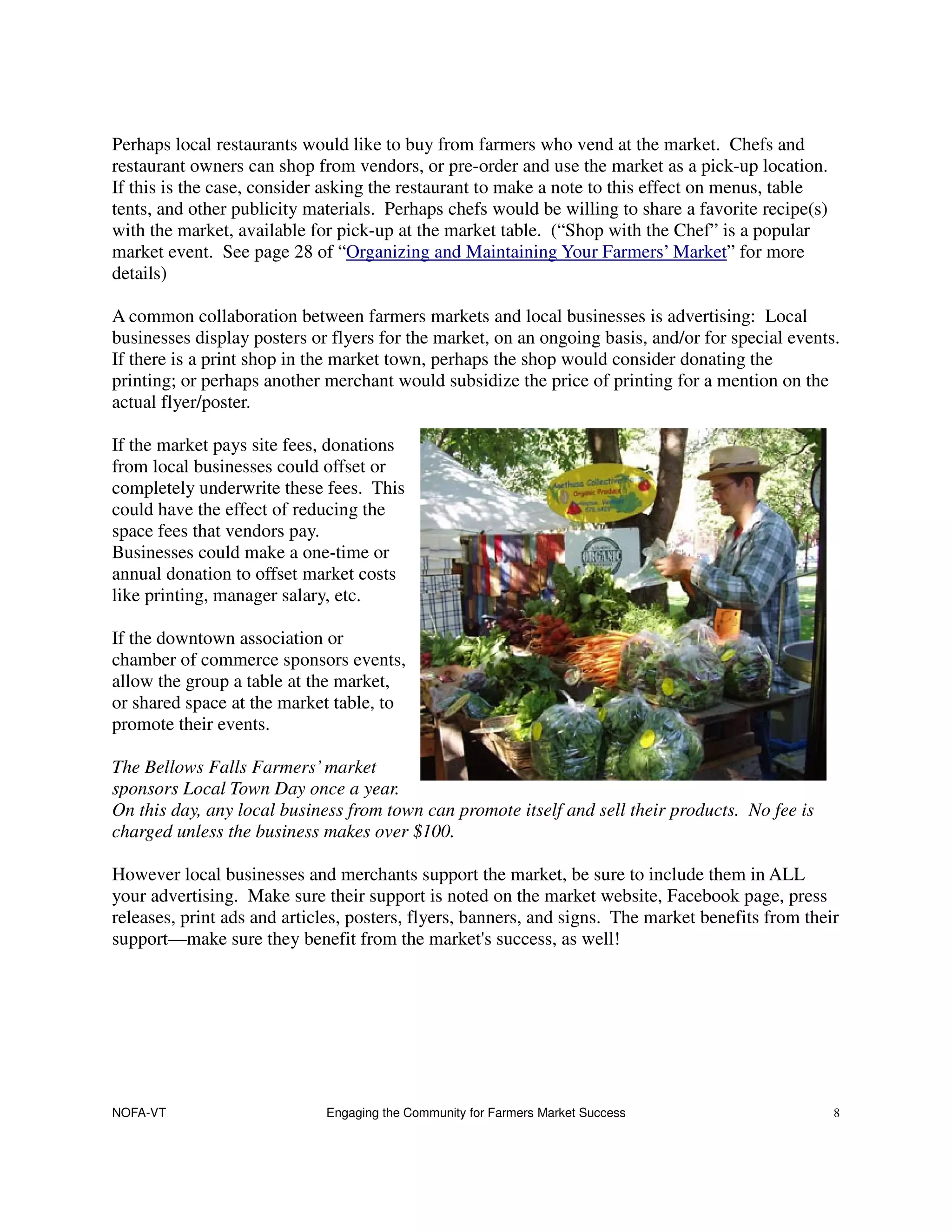 Perhaps local restaurants would like to buy from farmers who vend at the market. Chefs and
restaurant owners can shop from vendors, or pre-order and use the market as a pick-up location.
If this is the case, consider asking the restaurant to make a note to this effect on menus, table
tents, and other publicity materials. Perhaps chefs would be willing to share a favorite recipe(s)
with the market, available for pick-up at the market table. (“Shop with the Chef” is a popular
market event. See page 28 of “Organizing and Maintaining Your Farmers’ Market” for more
details)

A common collaboration between farmers markets and local businesses is advertising: Local
businesses display posters or flyers for the market, on an ongoing basis, and/or for special events.
If there is a print shop in the market town, perhaps the shop would consider donating the
printing; or perhaps another merchant would subsidize the price of printing for a mention on the
actual flyer/poster.

If the market pays site fees, donations
from local businesses could offset or
completely underwrite these fees. This
could have the effect of reducing the
space fees that vendors pay.
Businesses could make a one-time or
annual donation to offset market costs
like printing, manager salary, etc.

If the downtown association or
chamber of commerce sponsors events,
allow the group a table at the market,
or shared space at the market table, to
promote their events.

The Bellows Falls Farmers’ market
sponsors Local Town Day once a year.
On this day, any local business from town can promote itself and sell their products. No fee is
charged unless the business makes over $100.

However local businesses and merchants support the market, be sure to include them in ALL
your advertising. Make sure their support is noted on the market website, Facebook page, press
releases, print ads and articles, posters, flyers, banners, and signs. The market benefits from their
support—make sure they benefit from the market's success, as well!




NOFA-VT                      Engaging the Community for Farmers Market Success                       8
 