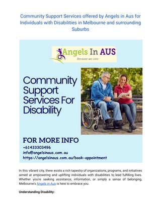 Community Support Services offered by Angels in Aus for
Individuals with Disabilities in Melbourne and surrounding
Suburbs
In this vibrant city, there exists a rich tapestry of organizations, programs, and initiatives
aimed at empowering and uplifting individuals with disabilities to lead fulfilling lives.
Whether you're seeking assistance, information, or simply a sense of belonging,
Melbourne's Angels in Aus is here to embrace you.
Understanding Disability:
 