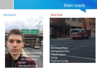 Main roads 
Kenilworth West End 
•M Street/New 
Hampshire Ave 
•Washington 
Circle 
•DuPont Circle 
•Anacostia Freeway 
-Metro overpass 
-DC/Maryland 
border 
•Kenilworth Ave 
 