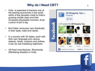 Why do I Need CBT?    3

•   India is expected to become one of
    the leading economies in the world
    within a few decades credit to India’s
    growing middle class and their
    increased disposable incomes. Even
    a piece of pie is big.

•   But Indian consumer vary drastically
    in their taste, habit and needs.

•   In a country with 30 states, each with
    their own language and various
    dialects, foods, customs and clothes,
    it can be real marketing nightmare.

•   UK food manufacturer, Sharwoods
    (Marketing disaster) in India.
 