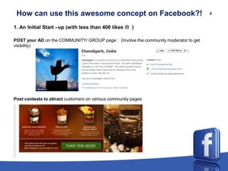 How can use this awesome concept on Facebook?!                                       4


1. An Initial Start –up (with less than 400 likes  )

POST your AD on the COMMUNITY/ GROUP page : (Involve the community moderator to get
visibility)




Post contests to attract customers on various community pages
 