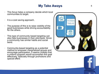 My Take Aways    6


   This focus helps a company decide which local
    communities to target.

   It is a cost saving approach.

   The purpose of this is to raise visibility of the
    good businesses while driving accountability
    for the others.

   This type of community based targeting can
    also help businesses in their pilot-tests. Since
    a community has similar habits and social
    bend.

   Community-based targeting as a potential
    method to empower marginalized groups and
    encourage participation, it seems unlikely that
    a uniform program would accomplish this goal
    effectively. Specially through promotions and
    special offers
 