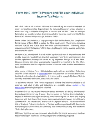 Form 1040 -How To Prepare and File Your Individual
Income Tax Returns
IRS Form 1040 is the standard form that is submitted by an individual taxpayer to
report personal income tax. Depending on the individual taxpayer’s unique situation, a
Form 1040 may or may not be required to be filed with the IRS. There are multiple
factors that are considered when determining whether there is a requirement to file the
Form 1040: income, filing status, age, and other factors.
Under certain circumstances, a taxpayer may be able to file shorter, less complicated
forms instead of Form 1040 to satisfy the filing requirement. These forms, including
versions 1040EZ and 1040a, each have their own requirements. Generally, these
requirements limit the taxpayer’s filing status, total income, income sources, and certain
deductions and credits.
On Form 1040, the taxpayer lists his income by source as well as any deductions and
credits. Income is reported from almost all sources on Form 1040. Most commonly, the
income reported is also reported to the IRS by employers through W-2s and 1099s.
However, income from other sources is also required to be reported to the IRS. Often,
other sources of income will require additional “Schedules” to be attached and filed with
Form 1040.
After income is listed on Form 1040, deductions and credits are also tallied. Deductions
allow for certain expenses of income tax to be excluded from the total taxable income.
Credits directly reduce the tax liability. It is important to properly file Form 1040 to
correctly account for all income, deductions, and credits.
To determine whether Form 1040 is required to be filed, what income is needed to be
reported, and what credits and deductions are available, please contact a Tax
Practitioner to discuss your specific situation.
IRS Form 1040 tax returns and other such related documents are a daily encounter for
licensed practitioner Jeremy Brunner. Brunnerearned his Political Science Bachelor’s
Degree at theIllinois Wesleyan University. Before entering the tax world and helping
taxpayers with their Form 1040 issues, Jeremygraduated with honors from Chicago’s
John Marshall Law School with a JD and LLM in Employee Benefits. He also earned the
title of Academic Fellow for the Center of Tax Law and Employee Benefits.Mr. Brunner is
licensed to practice in Illinois and commonly aids clients in reconciling their IRS Form
1040s during tax cases.
IRS Form 1040 is a common document submitted to the federal government to allow
taxpayers to report income tax for the past year and is not always required.
 
