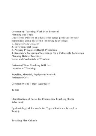 Community Teaching Work Plan Proposal
Planning and Topic
Directions: Develop an educational series proposal for your
community using one of the following four topics:
1. Bioterrorism/Disaster
2. Environmental Issues
3. Primary Prevention/Health Promotion
4. Secondary Prevention/Screenings for a Vulnerable Population
Planning Before Teaching:
Name and Credentials of Teacher:
Estimated Time Teaching Will Last:
Location of Teaching:
Supplies, Material, Equipment Needed:
Estimated Cost:
Community and Target Aggregate:
Topic:
Identification of Focus for Community Teaching (Topic
Selection):
Epidemiological Rationale for Topic (Statistics Related to
Topic):
Teaching Plan Criteria
 