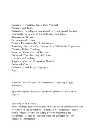 Community Teaching Work Plan Proposal
Planning and Topic
Directions: Develop an educational series proposal for your
community using one of the following four topics:
Bioterrorism/Disaster
Environmental Issues
Primary Prevention/Health Promotion
Secondary Prevention/Screenings for a Vulnerable Population
Planning Before Teaching:
Name and Credentials of Teacher:
Estimated Time Teaching Will Last:
Location of Teaching:
Supplies, Material, Equipment Needed:
Estimated Cost:
Community and Target Aggregate:
Topic:
Identification of Focus for Community Teaching (Topic
Selection):
Epidemiological Rationale for Topic (Statistics Related to
Topic):
Teaching Plan Criteria
Your teaching plan will be graded based on its effectiveness and
relevance to the population selected. This assignment uses a
rubric. Please review the rubric prior to beginning the
assignment to become familiar with the expectations for
successful completion.
 
