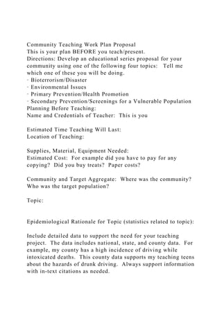 Community Teaching Work Plan Proposal
This is your plan BEFORE you teach/present.
Directions: Develop an educational series proposal for your
community using one of the following four topics: Tell me
which one of these you will be doing.
· Bioterrorism/Disaster
· Environmental Issues
· Primary Prevention/Health Promotion
· Secondary Prevention/Screenings for a Vulnerable Population
Planning Before Teaching:
Name and Credentials of Teacher: This is you
Estimated Time Teaching Will Last:
Location of Teaching:
Supplies, Material, Equipment Needed:
Estimated Cost: For example did you have to pay for any
copying? Did you buy treats? Paper costs?
Community and Target Aggregate: Where was the community?
Who was the target population?
Topic:
Epidemiological Rationale for Topic (statistics related to topic):
Include detailed data to support the need for your teaching
project. The data includes national, state, and county data. For
example, my county has a high incidence of driving while
intoxicated deaths. This county data supports my teaching teens
about the hazards of drunk driving. Always support information
with in-text citations as needed.
 