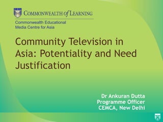 Commonwealth Educational 
Media Centre for Asia 
Community Television in 
Asia: Potentiality and Need 
Justification 
Dr Ankuran Dutta 
Programme Officer 
CEMCA, New Delhi 
 
