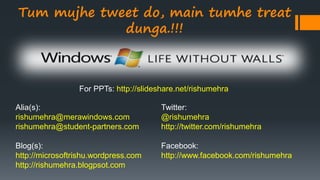 Alia(s):
rishumehra@merawindows.com
rishumehra@student-partners.com
Blog(s):
http://microsoftrishu.wordpress.com
http://rishumehra.blogpsot.com
Twitter:
@rishumehra
http://twitter.com/rishumehra
Facebook:
http://www.facebook.com/rishumehra
Tum mujhe tweet do, main tumhe treat
dunga.!!!
For PPTs: http://slideshare.net/rishumehra
 