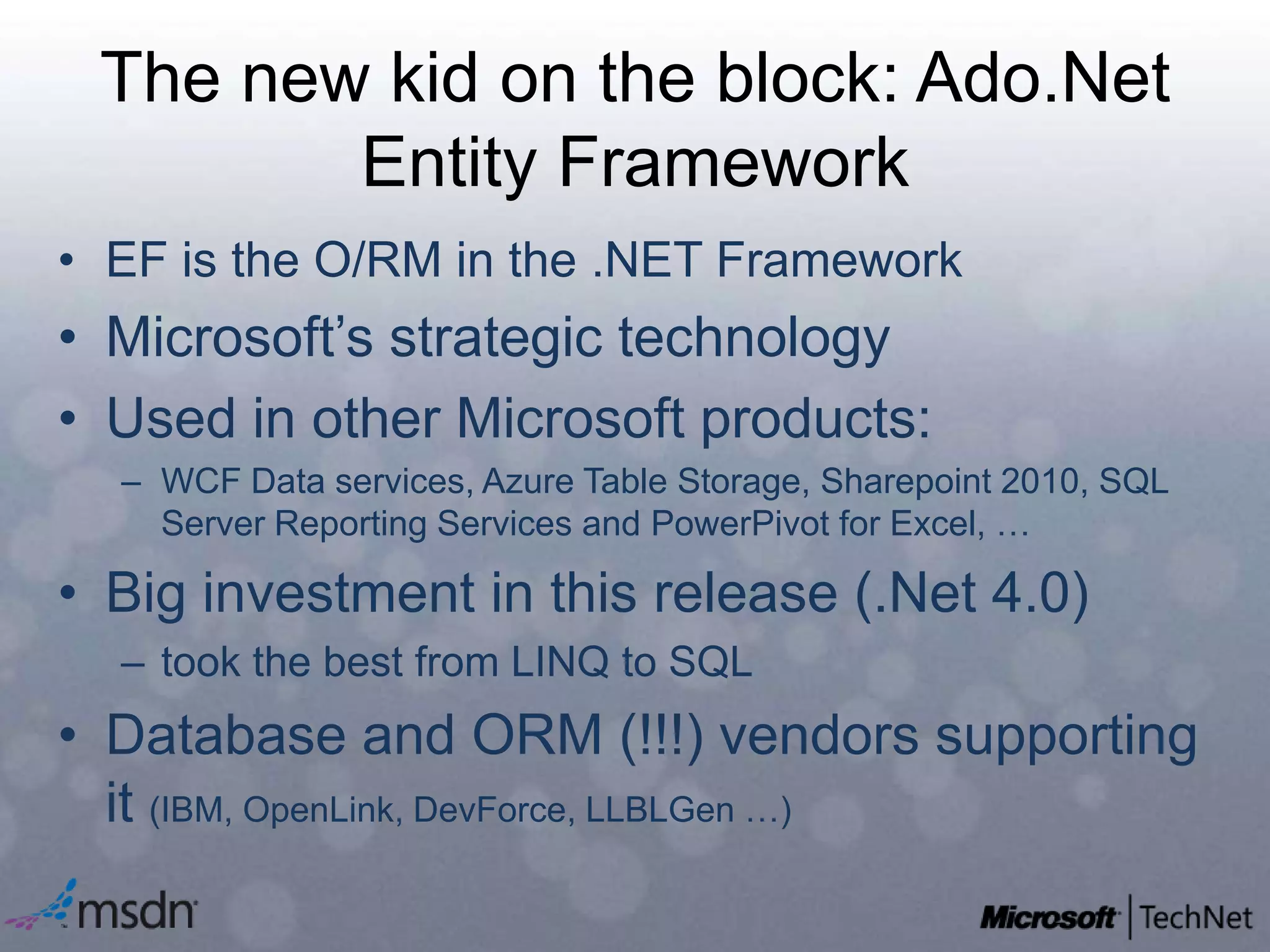 The new kid on the block: Ado.Net Entity FrameworkEF is the O/RM in the .NET Framework Microsoft’s strategic technologyUsed in other Microsoft products:WCF Data services, Azure Table Storage, Sharepoint 2010, SQL Server Reporting Services and PowerPivot for Excel, …Big investment in this release (.Net 4.0)took the best from LINQ to SQLDatabase and ORM (!!!) vendors supporting it (IBM, OpenLink, DevForce, LLBLGen …)