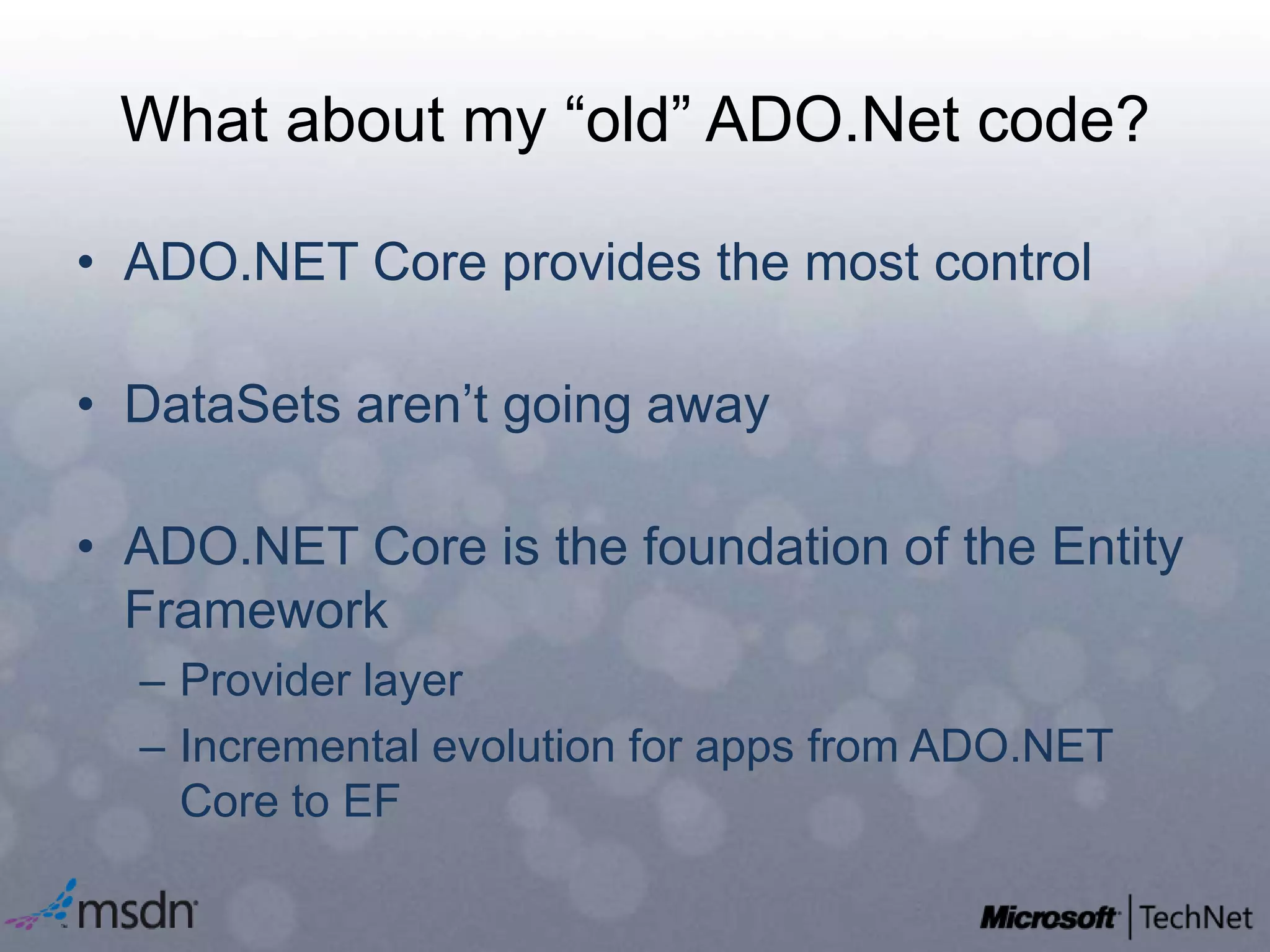 What about my “old” ADO.Net code?ADO.NET Core provides the most controlDataSets aren’t going awayADO.NET Core is the foundation of the Entity FrameworkProvider layerIncremental evolution for apps from ADO.NET Core to EF