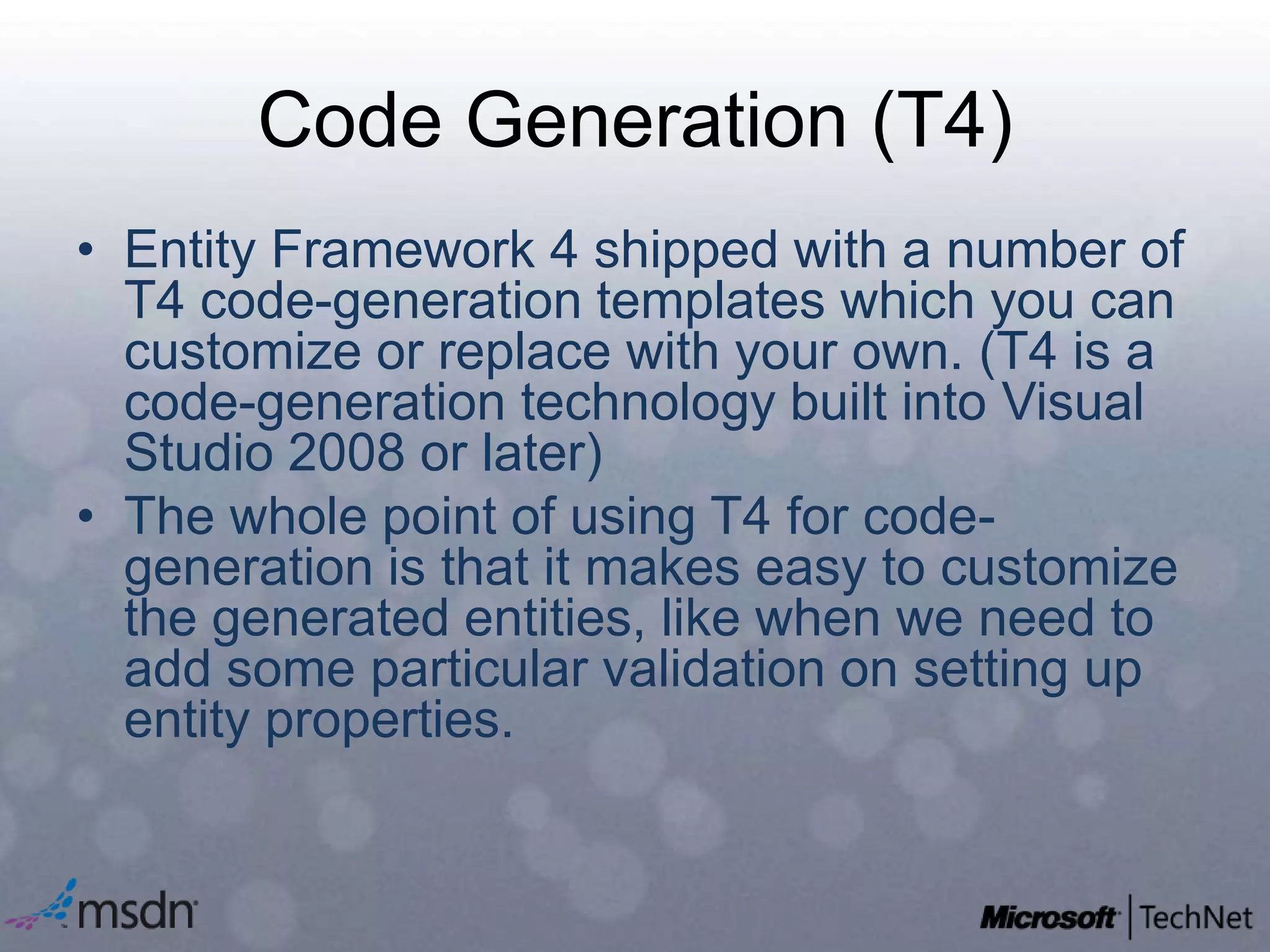 Code Generation (T4)Entity Framework 4 shipped with a number of T4 code-generation templates which you can customize or replace with your own. (T4 is a code-generation technology built into Visual Studio 2008 or later)The whole point of using T4 for code-generation is that it makes easy to customize the generated entities, like when we need to add some particular validation on setting up entity properties.