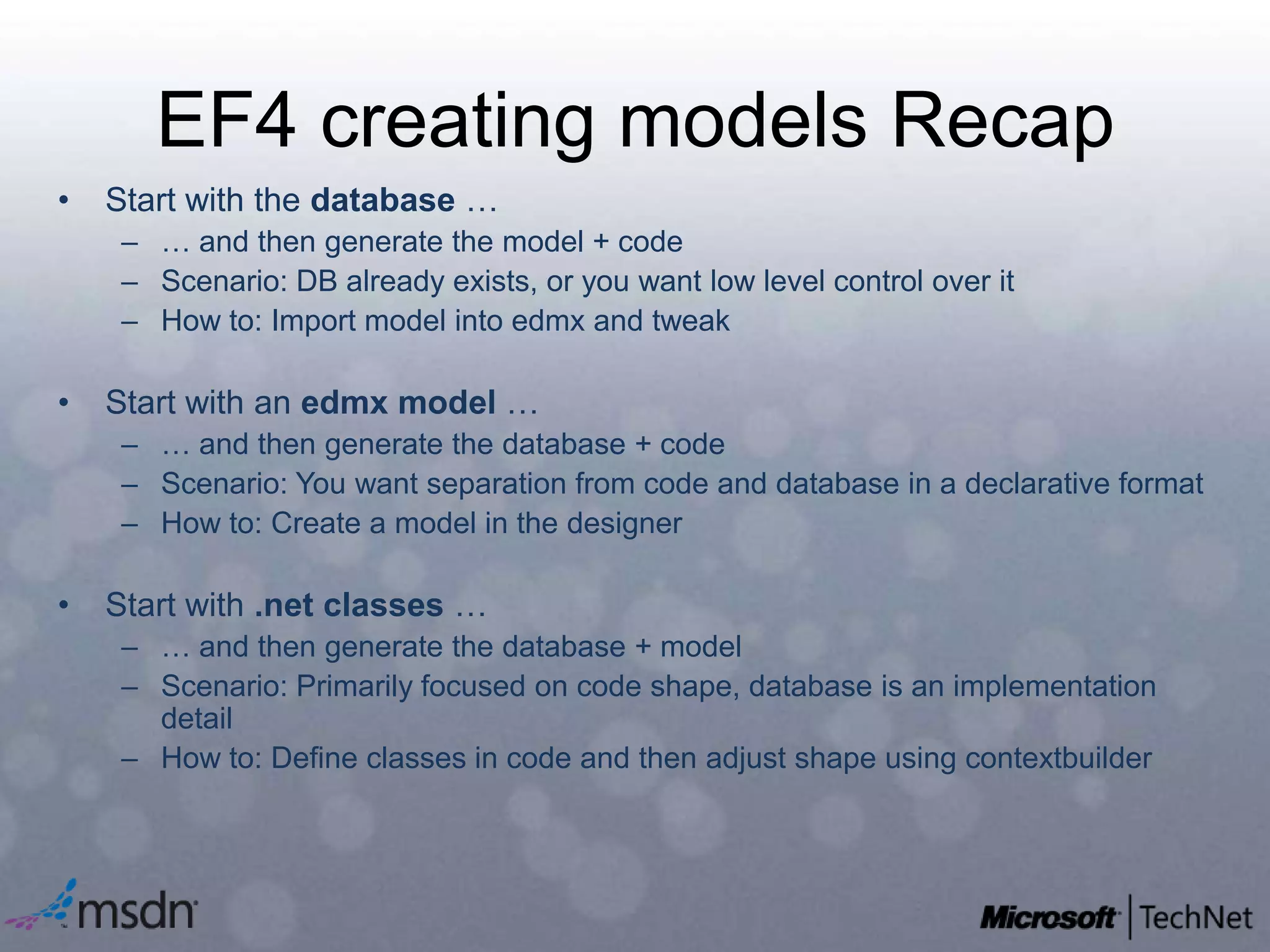 EF4 creating models RecapStart with the database …… and then generate the model + codeScenario: DB already exists, or you want low level control over itHow to: Import model into edmx and tweakStart with an edmx model …… and then generate the database + codeScenario: You want separation from code and database in a declarative formatHow to: Create a model in the designerStart with .net classes …… and then generate the database + modelScenario: Primarily focused on code shape, database is an implementation detailHow to: Define classes in code and then adjust shape using contextbuilder