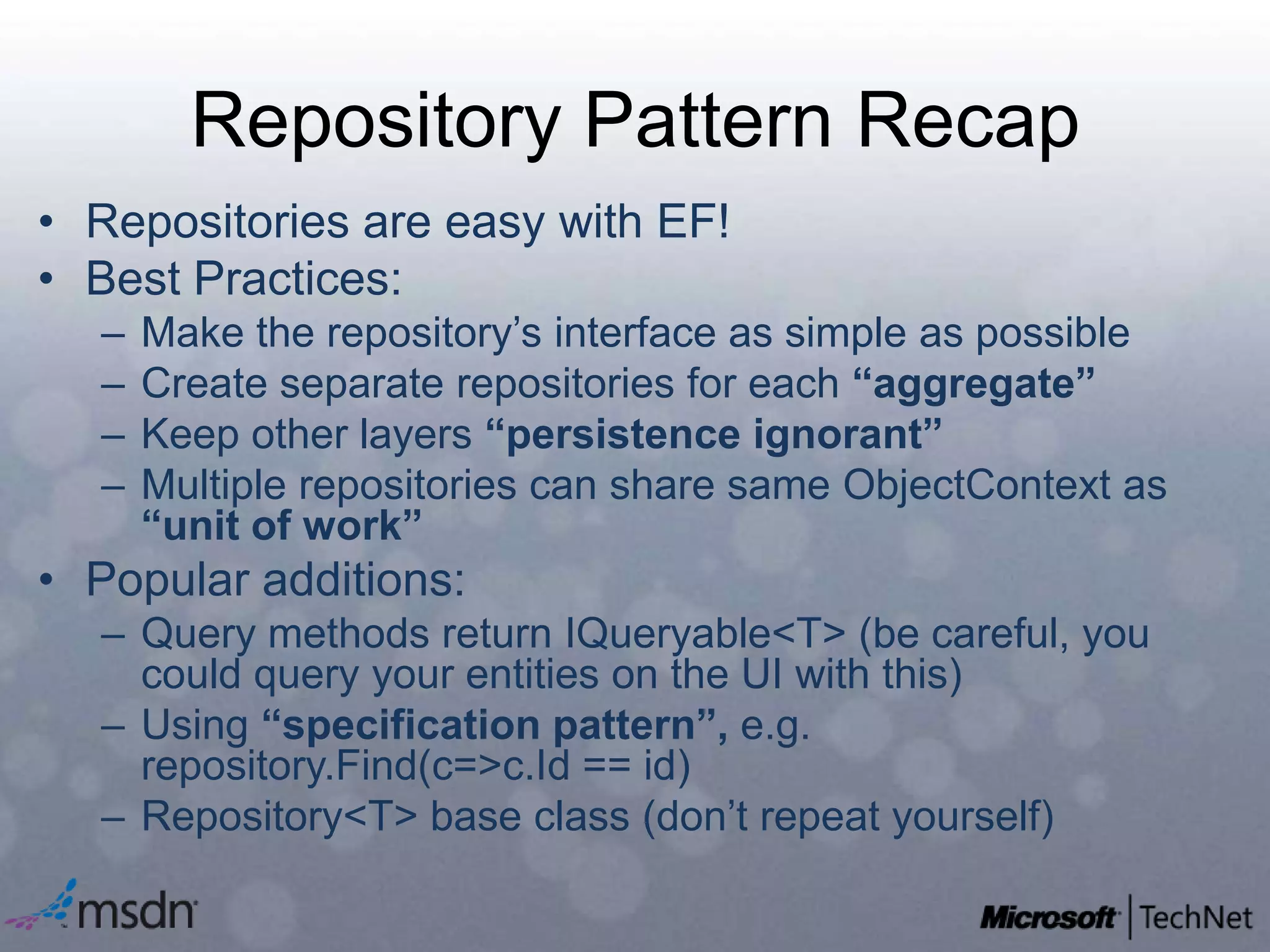 Repository Pattern RecapRepositories are easy with EF!Best Practices:Make the repository’s interface as simple as possibleCreate separate repositories for each “aggregate”Keep other layers “persistence ignorant”Multiple repositories can share same ObjectContext as “unit of work”Popular additions:Query methods return IQueryable<T> (be careful, you could query your entities on the UI with this)Using “specification pattern”, e.g. repository.Find(c=>c.Id == id)Repository<T> base class (don’t repeat yourself)