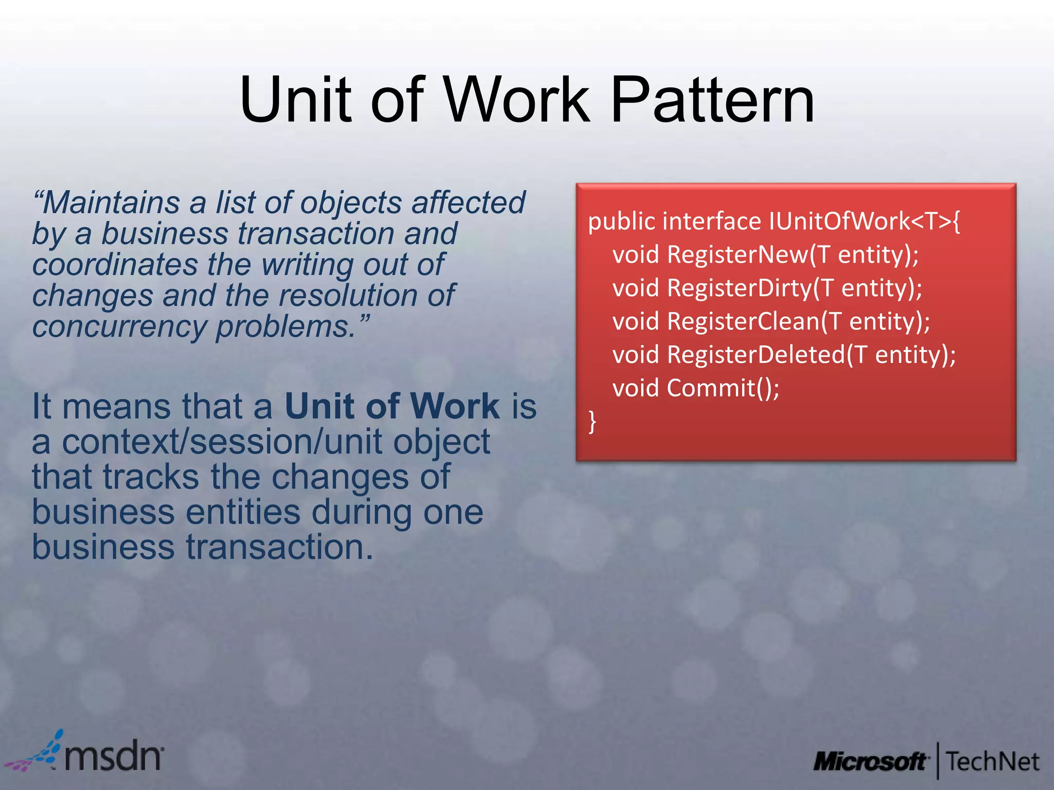 Unit of Work Pattern“Maintains a list of objects affected by a business transaction and coordinates the writing out of changes and the resolution of concurrency problems.”  It means that a Unit of Work is a context/session/unit object that tracks the changes of business entities during one business transaction.public interface IUnitOfWork<T>{    void RegisterNew(T entity);   void RegisterDirty(T entity);   void RegisterClean(T entity);   void RegisterDeleted(T entity);   void Commit();}