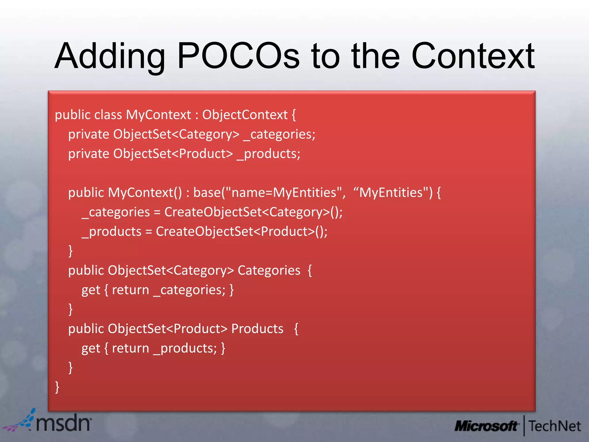 Adding POCOs to the Contextpublic class MyContext: ObjectContext {     private ObjectSet<Category> _categories;   private ObjectSet<Product> _products;    public MyContext() : base("name=MyEntities",  “MyEntities") {        _categories = CreateObjectSet<Category>();        _products = CreateObjectSet<Product>();    }    public ObjectSet<Category> Categories  {        get { return _categories; }   }    public ObjectSet<Product> Products   {        get { return _products; }    }}