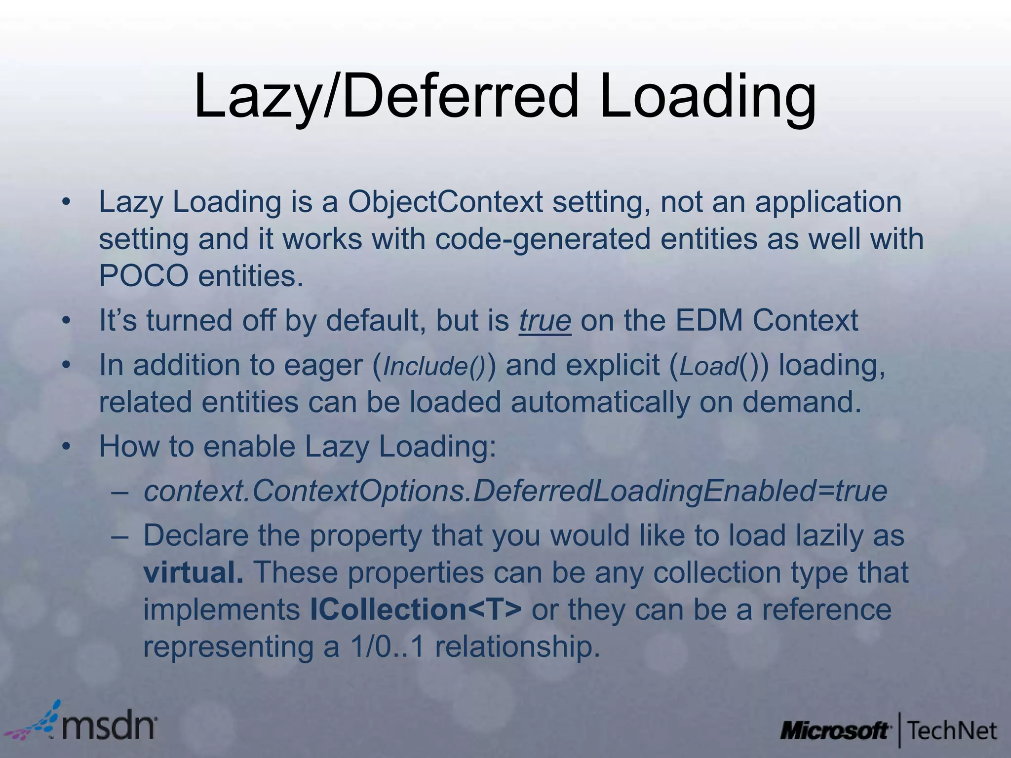 Lazy/Deferred LoadingLazy Loading is a ObjectContext setting, not an application setting and it works with code-generated entities as well with POCO entities.It’s turned off by default, but is true on the EDM ContextIn addition to eager (Include()) and explicit (Load()) loading, related entities can be loaded automatically on demand.How to enable Lazy Loading:context.ContextOptions.DeferredLoadingEnabled=trueDeclare the property that you would like to load lazily as virtual. These properties can be any collection type that implements ICollection<T> or they can be a reference representing a 1/0..1 relationship.