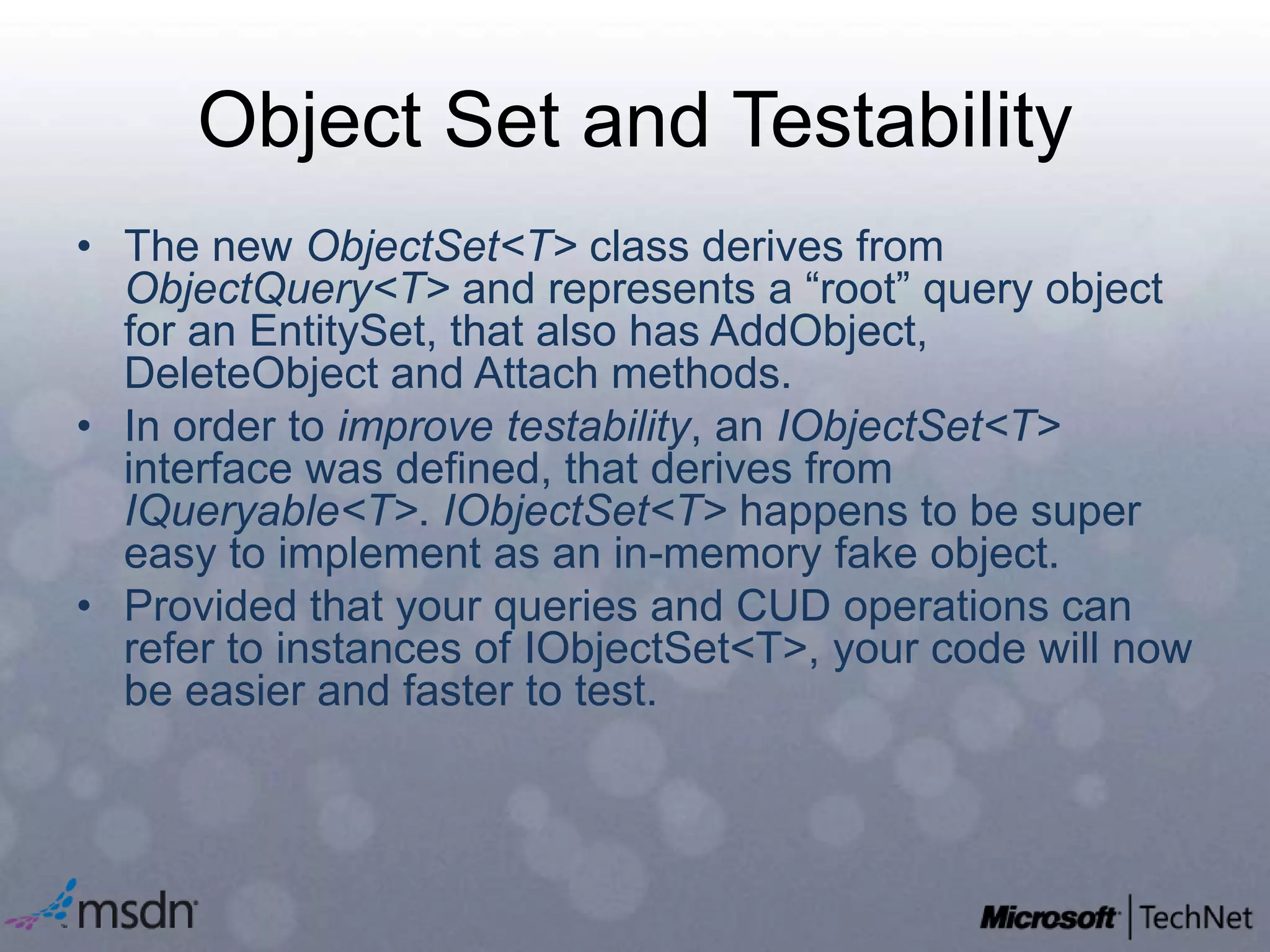 Object Set and TestabilityThe newObjectSet<T> class derives from ObjectQuery<T> and represents a “root” query object for an EntitySet, that also has AddObject, DeleteObject and Attach methods.In order to improve testability, an IObjectSet<T> interface was defined, that derives from IQueryable<T>. IObjectSet<T> happens to be super easy to implement as an in-memory fake object.Provided that your queries and CUD operations can refer to instances of IObjectSet<T>, your code will now be easier and faster to test.