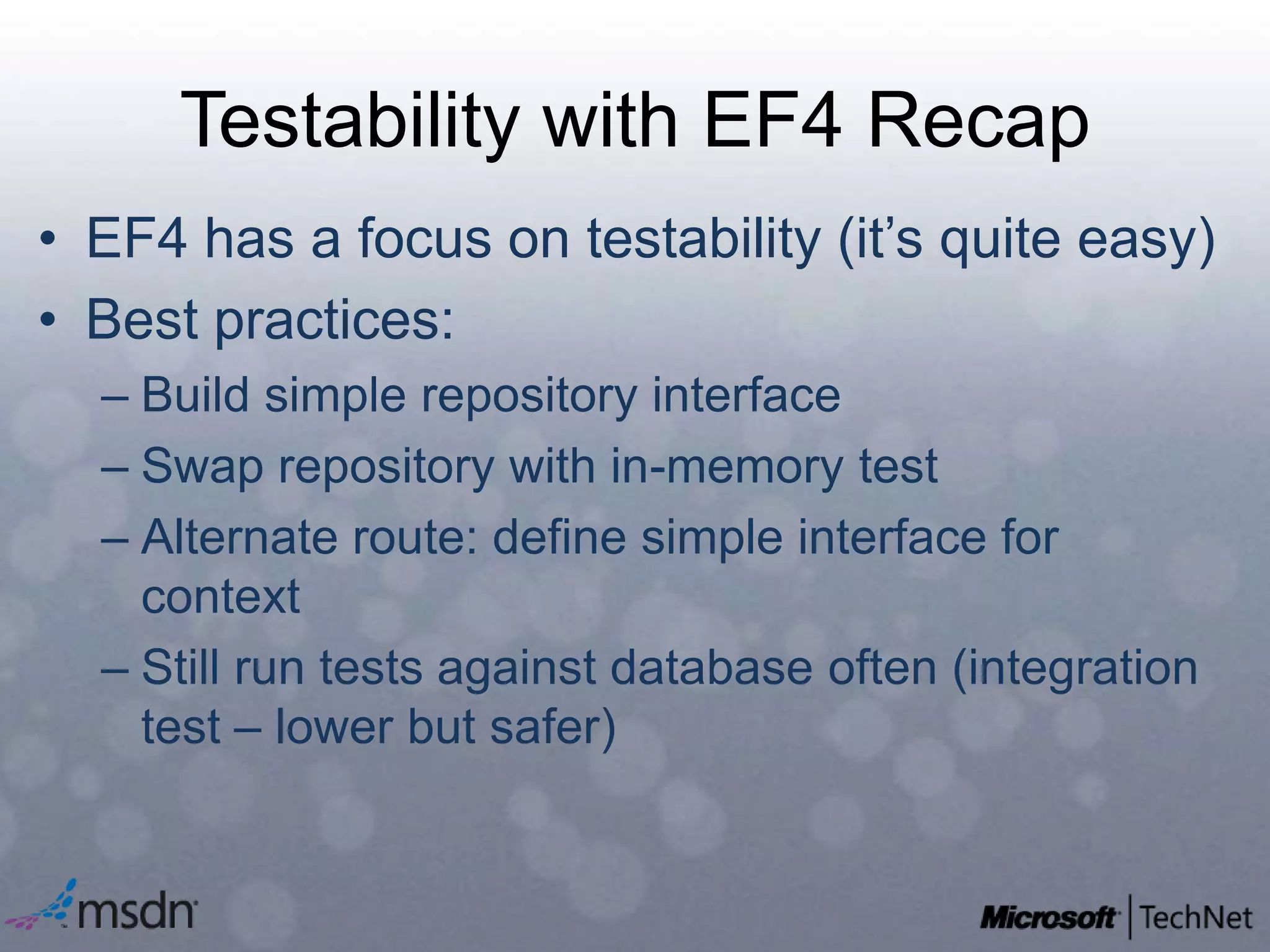 Testability with EF4 RecapEF4 has a focus on testability (it’s quite easy)Best practices:Build simple repository interfaceSwap repository with in-memory test Alternate route: define simple interface for contextStill run tests against database often (integration test – lower but safer)