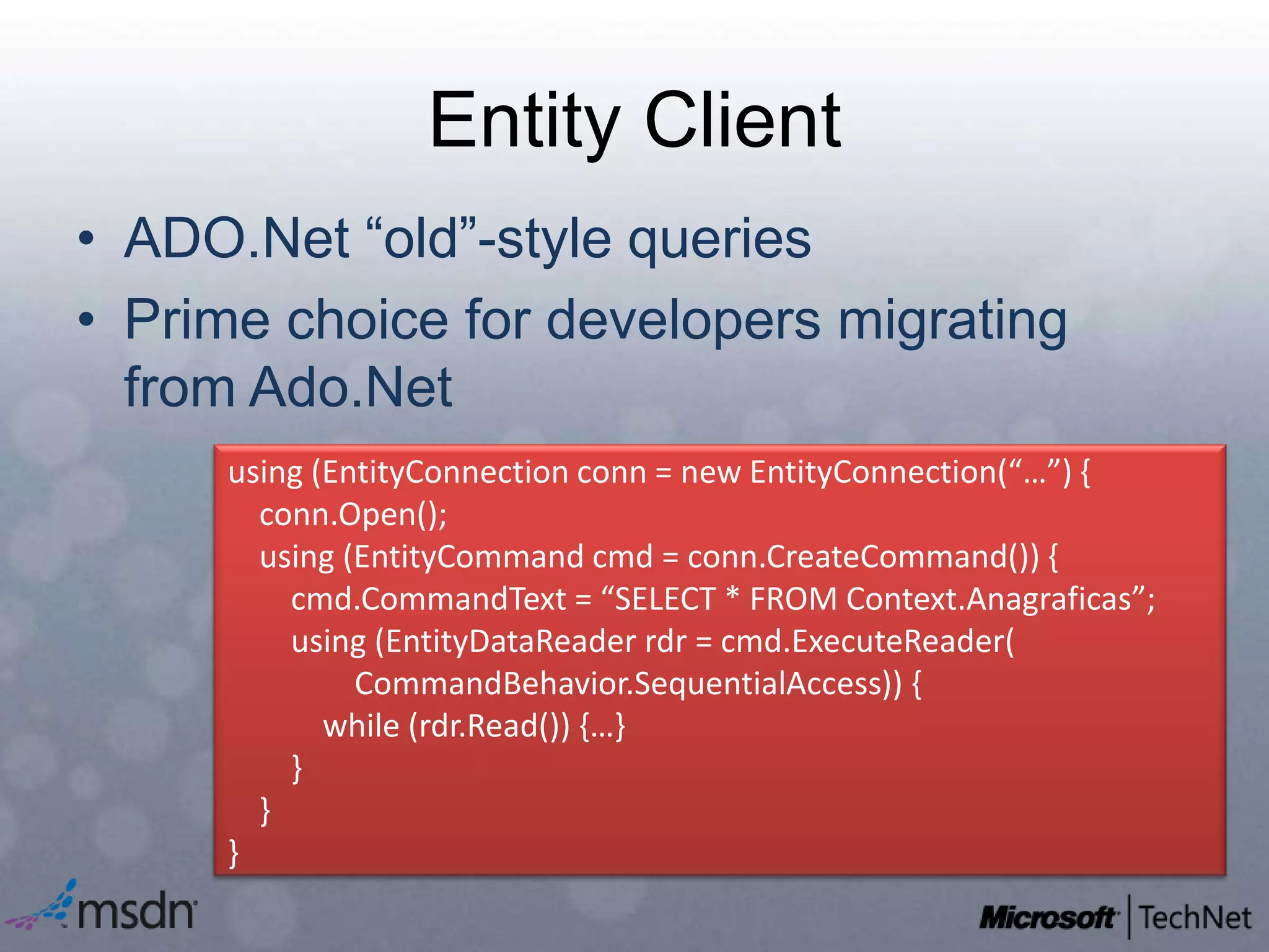 Entity ClientADO.Net “old”-style queriesPrime choice for developers migrating from Ado.Netusing (EntityConnection conn = new EntityConnection(“…”) {conn.Open();    using (EntityCommandcmd = conn.CreateCommand()) {cmd.CommandText= “SELECT * FROM Context.Anagraficas”;       using (EntityDataReaderrdr= cmd.ExecuteReader( 	CommandBehavior.SequentialAccess)) {           while (rdr.Read()) {…}        }    }}