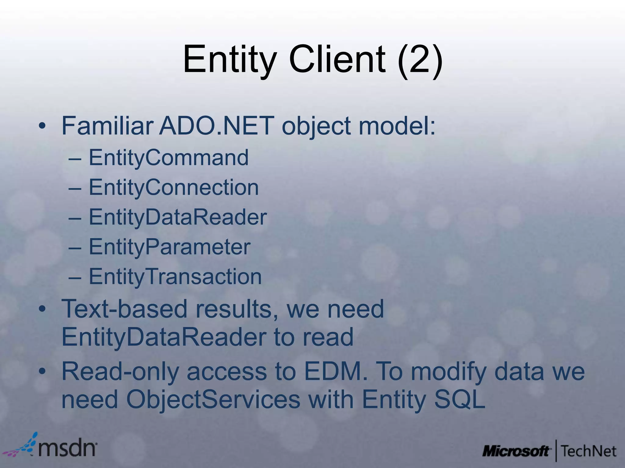 Entity Client (2)Familiar ADO.NET object model:EntityCommandEntityConnectionEntityDataReaderEntityParameterEntityTransactionText-based results, we need EntityDataReader to readRead-only access to EDM. To modify data we need ObjectServices with Entity SQL