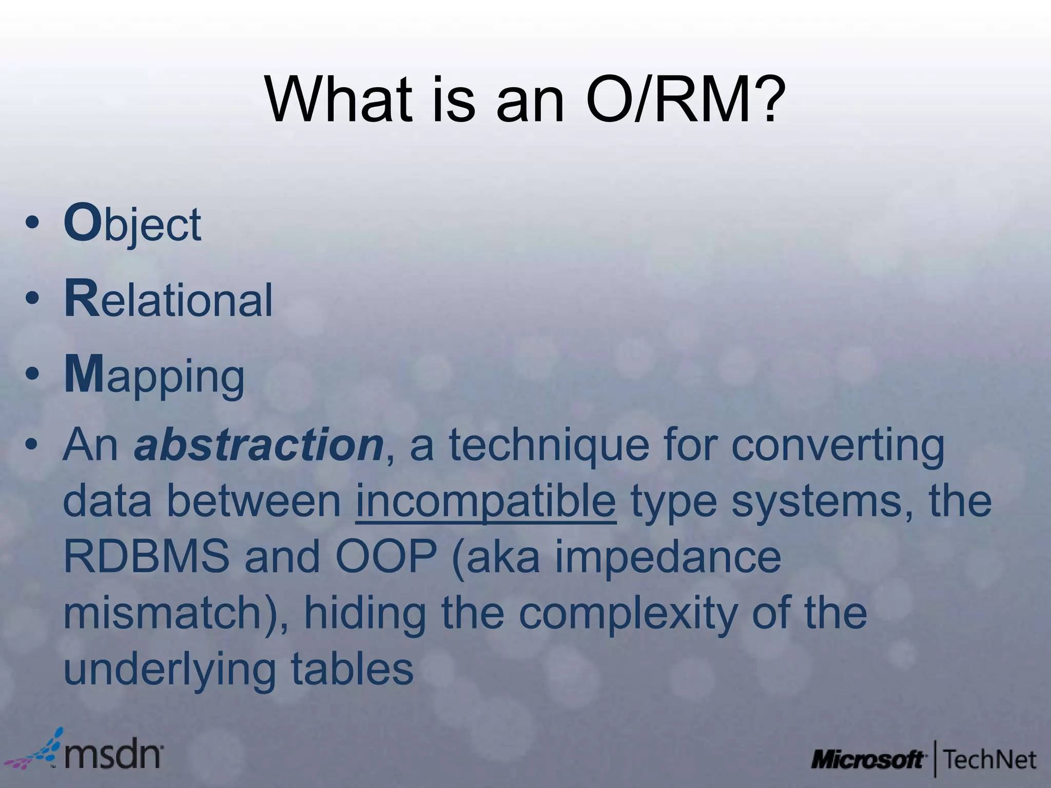 What is an O/RM?ObjectRelationalMappingAn abstraction, a technique for converting data between incompatible type systems, the RDBMS and OOP (aka impedance mismatch), hiding the complexity of the underlying tables
