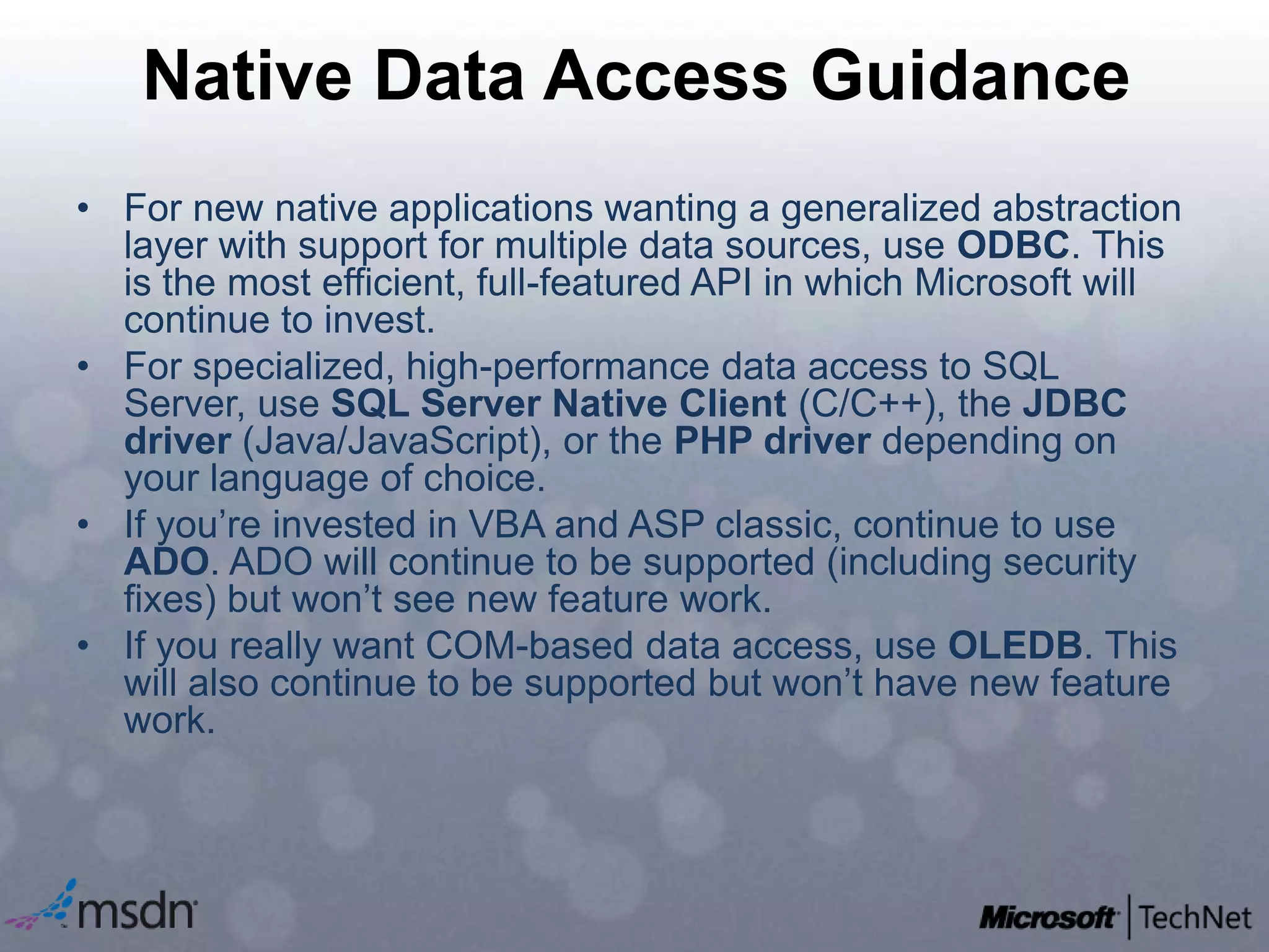 Native Data Access GuidanceFor new native applications wanting a generalized abstraction layer with support for multiple data sources, use ODBC. This is the most efficient, full-featured API in which Microsoft will continue to invest.For specialized, high-performance data access to SQL Server, use SQL Server Native Client (C/C++), the JDBC driver (Java/JavaScript), or the PHP driver depending on your language of choice.If you’re invested in VBA and ASP classic, continue to use ADO. ADO will continue to be supported (including security fixes) but won’t see new feature work.If you really want COM-based data access, use OLEDB. This will also continue to be supported but won’t have new feature work.