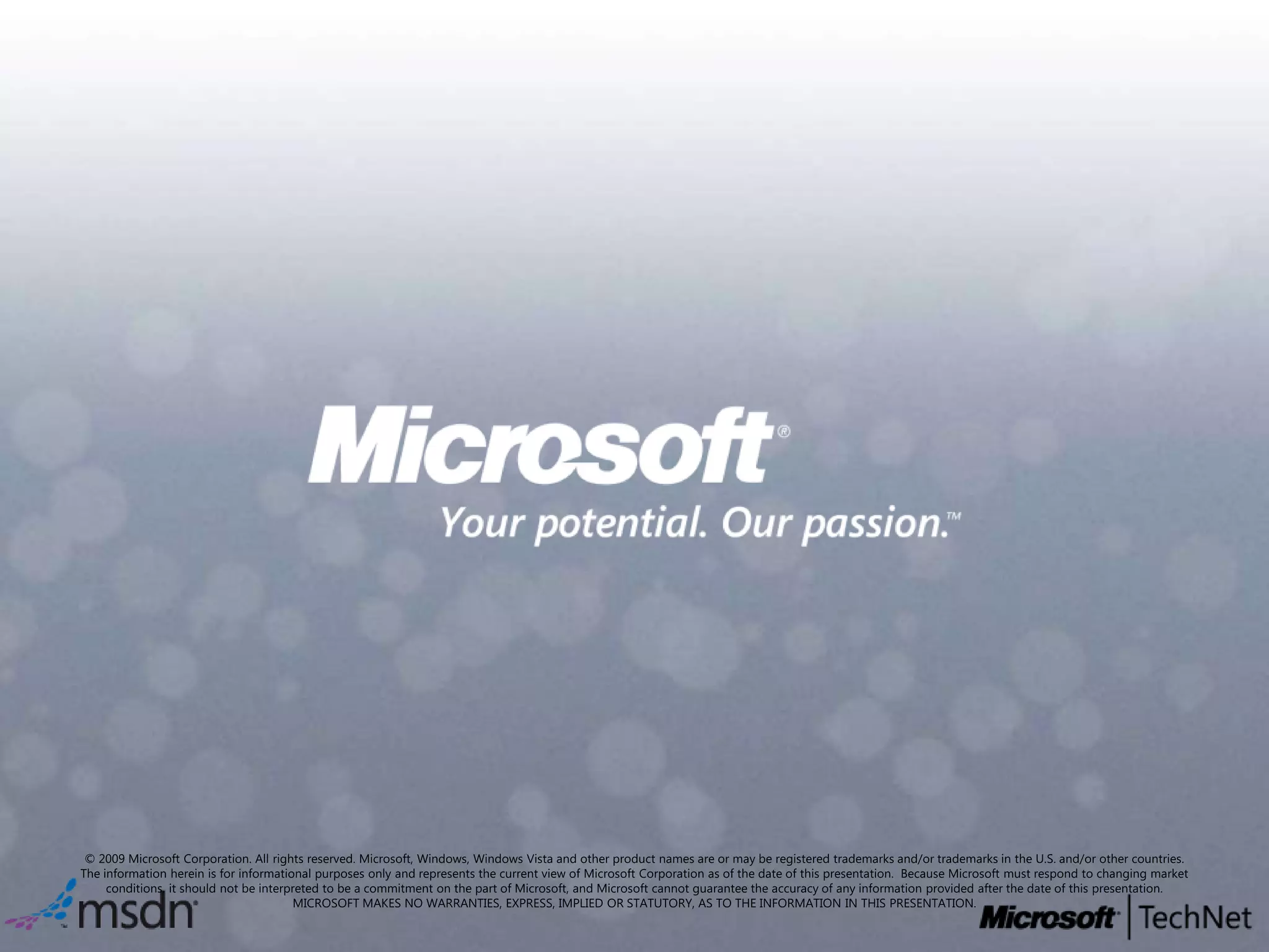© 2009 Microsoft Corporation. All rights reserved. Microsoft, Windows, Windows Vista and other product names are or may be registered trademarks and/or trademarks in the U.S. and/or other countries.The information herein is for informational purposes only and represents the current view of Microsoft Corporation as of the date of this presentation.  Because Microsoft must respond to changing market conditions, it should not be interpreted to be a commitment on the part of Microsoft, and Microsoft cannot guarantee the accuracy of any information provided after the date of this presentation.  MICROSOFT MAKES NO WARRANTIES, EXPRESS, IMPLIED OR STATUTORY, AS TO THE INFORMATION IN THIS PRESENTATION.