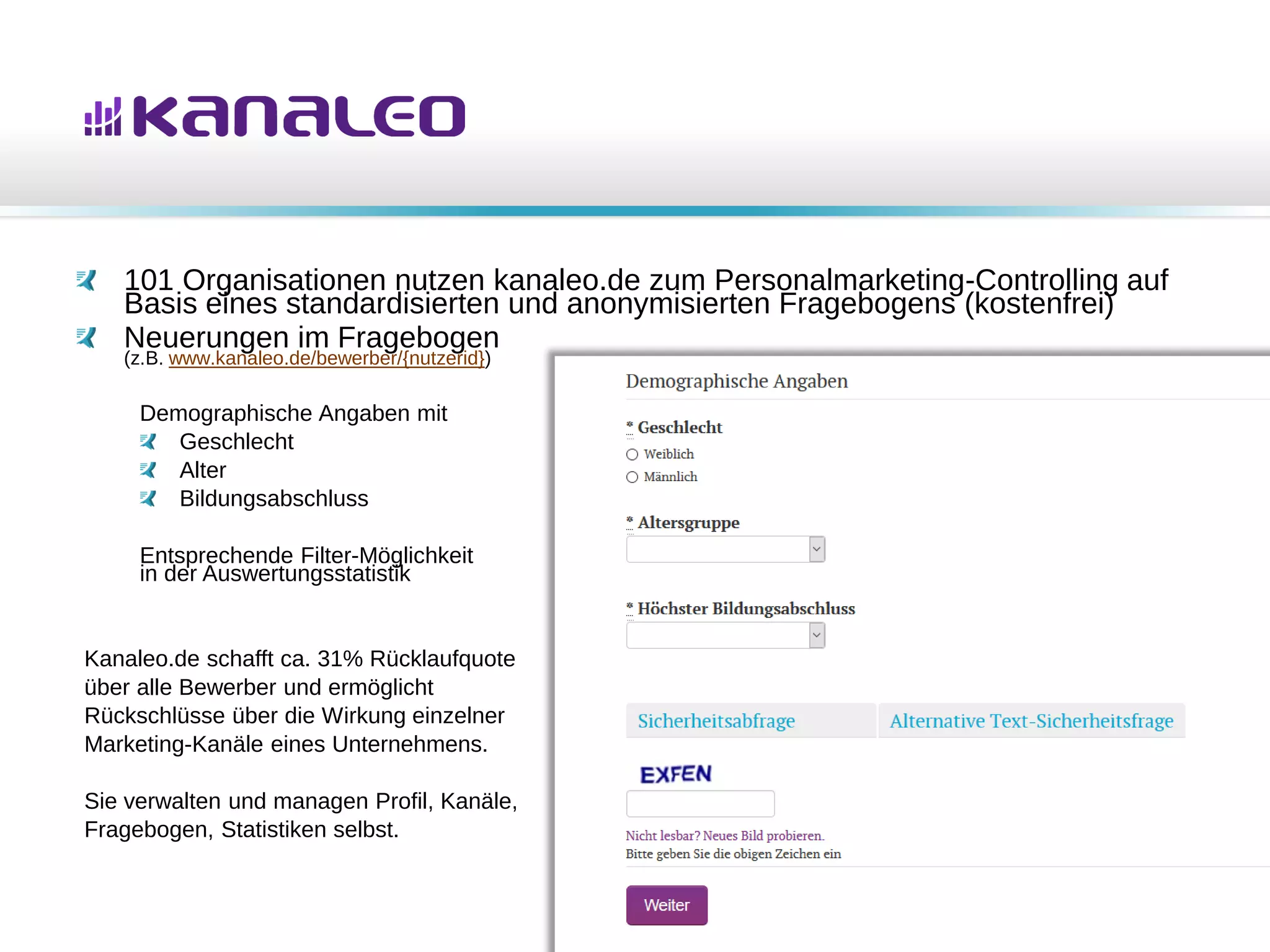 101 Organisationen nutzen kanaleo.de zum Personalmarketing-Controlling auf
Basis eines standardisierten und anonymisierten Fragebogens (kostenfrei)
Neuerungen im Fragebogen
(z.B. www.kanaleo.de/bewerber/{nutzerid})
Demographische Angaben mit
Geschlecht
Alter
Bildungsabschluss
Entsprechende Filter-Möglichkeit
in der Auswertungsstatistik
Kanaleo.de schafft ca. 31% Rücklaufquote
über alle Bewerber und ermöglicht
Rückschlüsse über die Wirkung einzelner
Marketing-Kanäle eines Unternehmens.
Sie verwalten und managen Profil, Kanäle,
Fragebogen, Statistiken selbst.
 