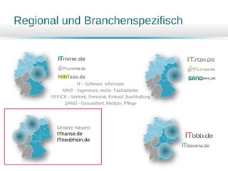 IT - Software, Informatik
MINT - Ingenieure, techn. Facharbeiter
OFFICE - Vertrieb, Personal, Einkauf, Buchhaltung
SANO - Gesundheit, Medizin, Pflege
Regional und Branchenspezifisch
Unsere Neuen:
IThanse.de
ITnordrhein.de
 