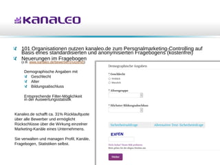 101 Organisationen nutzen kanaleo.de zum Personalmarketing-Controlling auf
Basis eines standardisierten und anonymisierten Fragebogens (kostenfrei)
Neuerungen im Fragebogen
(z.B. www.kanaleo.de/bewerber/{nutzerid})
Demographische Angaben mit
Geschlecht
Alter
Bildungsabschluss
Entsprechende Filter-Möglichkeit
in der Auswertungsstatistik
Kanaleo.de schafft ca. 31% Rücklaufquote
über alle Bewerber und ermöglicht
Rückschlüsse über die Wirkung einzelner
Marketing-Kanäle eines Unternehmens.
Sie verwalten und managen Profil, Kanäle,
Fragebogen, Statistiken selbst.
 