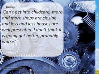 Example:
‘Can’t get into childcare, more and more
shops are closing and less and less houses
are well presented. I don’t think it is going get
better, probably worse.’!
This	
  publica,on	
  and	
  results	
  are	
  copyright	
  mext	
  2013.	
  HuTrust	
  and	
  the	
  6	
  drivers	
  of	
  trust	
  are	
  copyright	
  and	
  trademark	
  of	
  ifm/mext.	
  Copying	
  and	
  publishing	
  by	
  any	
  means	
  is	
  not	
  permiCed	
  
without	
  express	
  permission	
  of	
  the	
  copyright	
  holder	
  except	
  as	
  permiCed	
  through	
  the	
  Australian	
  copyright	
  act	
  and	
  for	
  informa,on	
  purposes.	
  	
  
part of the Asia Pacific mext/duxton group
 