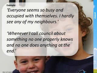 Example:
‘Everyone seems so busy and occupied with
themselves. I hardly see any of my
neighbours.’!
!
‘Whenever I call council about something no
one properly knows and no one does anything
at the end.’!
This	
  publica,on	
  and	
  results	
  are	
  copyright	
  mext	
  2013.	
  HuTrust	
  and	
  the	
  6	
  drivers	
  of	
  trust	
  are	
  copyright	
  and	
  trademark	
  of	
  ifm/mext.	
  Copying	
  and	
  publishing	
  by	
  any	
  means	
  is	
  not	
  permiCed	
  
without	
  express	
  permission	
  of	
  the	
  copyright	
  holder	
  except	
  as	
  permiCed	
  through	
  the	
  Australian	
  copyright	
  act	
  and	
  for	
  informa,on	
  purposes.	
  	
  
part of the Asia Pacific mext/duxton group
 