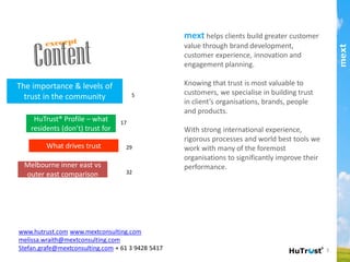 mext helps clients build greater customer value
through brand development, customer experience,
innovation and engagement planning.!
!
Knowing that trust is most valuable to customers,
we specialise in building trust in client’s
organisations, brands, people and products.!
!
With strong international experience, rigorous
processes and world best tools we work with many
of the foremost organisations to signiﬁcantly
improve their performance.!
5
17
32
www.hutrust.com www.mextconsulting.com
melissa.wraith@mextconsulting.com
stefan.grafe@mextconsulting.com
+ 61 3 9428 5417
Melbourne inner east vs
outer east comparison!
HuTrust® Proﬁle – what
residents (don’t) trust for!
The importance & levels of
trust in the community!
What drives trust! 29
part of the Asia Pacific mext/duxton group
Content
 