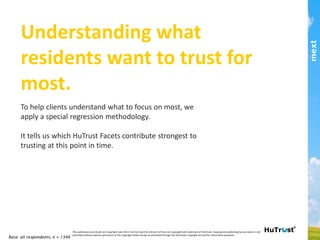 My Local Community’ HuTrust Drivers!
Trust would be most strongly affected if residents could trust
their community for having built a strong foundation and to
develop well in the future. 
While these are the strongest facets at 6.3 and 6.2 average,
they score well below the trust threshold.
Base: all respondents, n = 1346
This	
  publica,on	
  and	
  results	
  are	
  copyright	
  mext	
  2013.	
  HuTrust	
  and	
  the	
  6	
  drivers	
  of	
  trust	
  are	
  copyright	
  and	
  trademark	
  of	
  ifm/mext.	
  Copying	
  and	
  publishing	
  by	
  any	
  means	
  is	
  not	
  permiCed	
  
without	
  express	
  permission	
  of	
  the	
  copyright	
  holder	
  except	
  as	
  permiCed	
  through	
  the	
  Australian	
  copyright	
  act	
  and	
  for	
  informa,on	
  purposes.	
  	
  
part of the Asia Pacific mext/duxton group
 