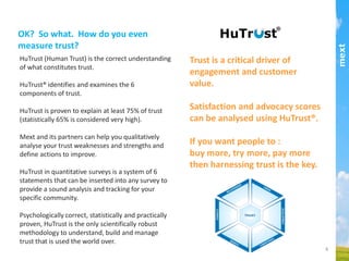 HuTrust (Human Trust) is the correct understanding of what
constitutes trust.
HuTrust® identiﬁes and examines the 6 components of
trust.
HuTrust® is proven to explain at least 75% of trust
(statistically 65% is considered very high).
Mext and its partners can help you qualitatively analyse
your trust weaknesses and strengths and deﬁne actions to
improve.
HuTrust® in quantitative surveys is a system of 6
statements that can be inserted into any survey to provide a
sound analysis and tracking for your speciﬁc community.
Psychologically correct, statistically and practically proven,
HuTrust® is the only scientiﬁcally robust methodology to
understand, build and manage trust that is used the world
over.
OK? So what. How do you even measure
trust?!
Trust is a critical driver of engagement and customer
value.
Satisfaction and advocacy scores can be analysed
using HuTrust®.
If you want people to :
buy more, try more, pay more
then harnessing trust is the key.
part of the Asia Pacific mext/duxton group
 