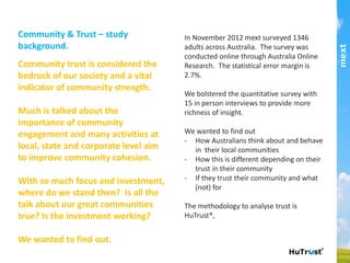 Community trust is considered the bedrock of our society
and a vital indicator of community strength.!
!
Much is talked about the importance of community
engagement and many activities at local, state and
corporate level aim to improve community cohesion.!
!
With so much focus and investment, where do we stand
then? Is all the talk about our great communities true? Is
the investment working?!
!
We wanted to ﬁnd out.!
In November 2012 mext surveyed 1346 adults across
Australia. The survey was conducted online through
Australia Online Research. The statistical error margin
is 2.7%.!
!
We bolstered the quantitative survey with 15 in person
interviews to provide more richness of insight.!
!
We wanted to ﬁnd out !
-  How Australians think about and behave in their
local communities!
-  How this is different depending on their trust in
their community!
-  If they trust their community and what (not) for!
The methodology to analyse trust is HuTrust®.!
part of the Asia Pacific mext/duxton group
Community & Trust – study background.
 