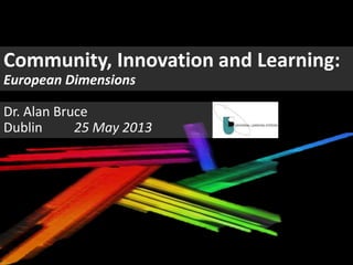 Community, Innovation and Learning:
European Dimensions
Dr. Alan Bruce
Dublin 25 May 2013
 