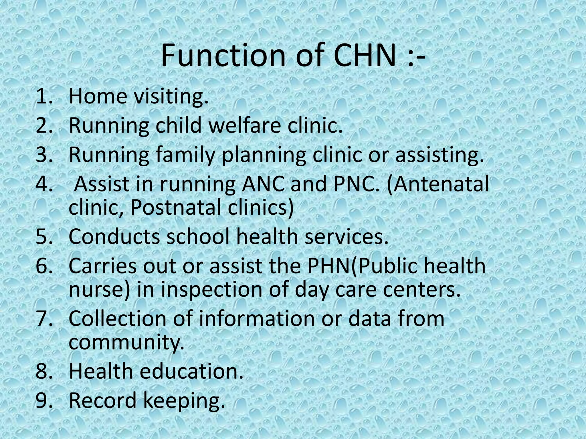 Function of CHN :-
1. Home visiting.
2. Running child welfare clinic.
3. Running family planning clinic or assisting.
4. Assist in running ANC and PNC. (Antenatal
clinic, Postnatal clinics)
5. Conducts school health services.
6. Carries out or assist the PHN(Public health
nurse) in inspection of day care centers.
7. Collection of information or data from
community.
8. Health education.
9. Record keeping.
 
