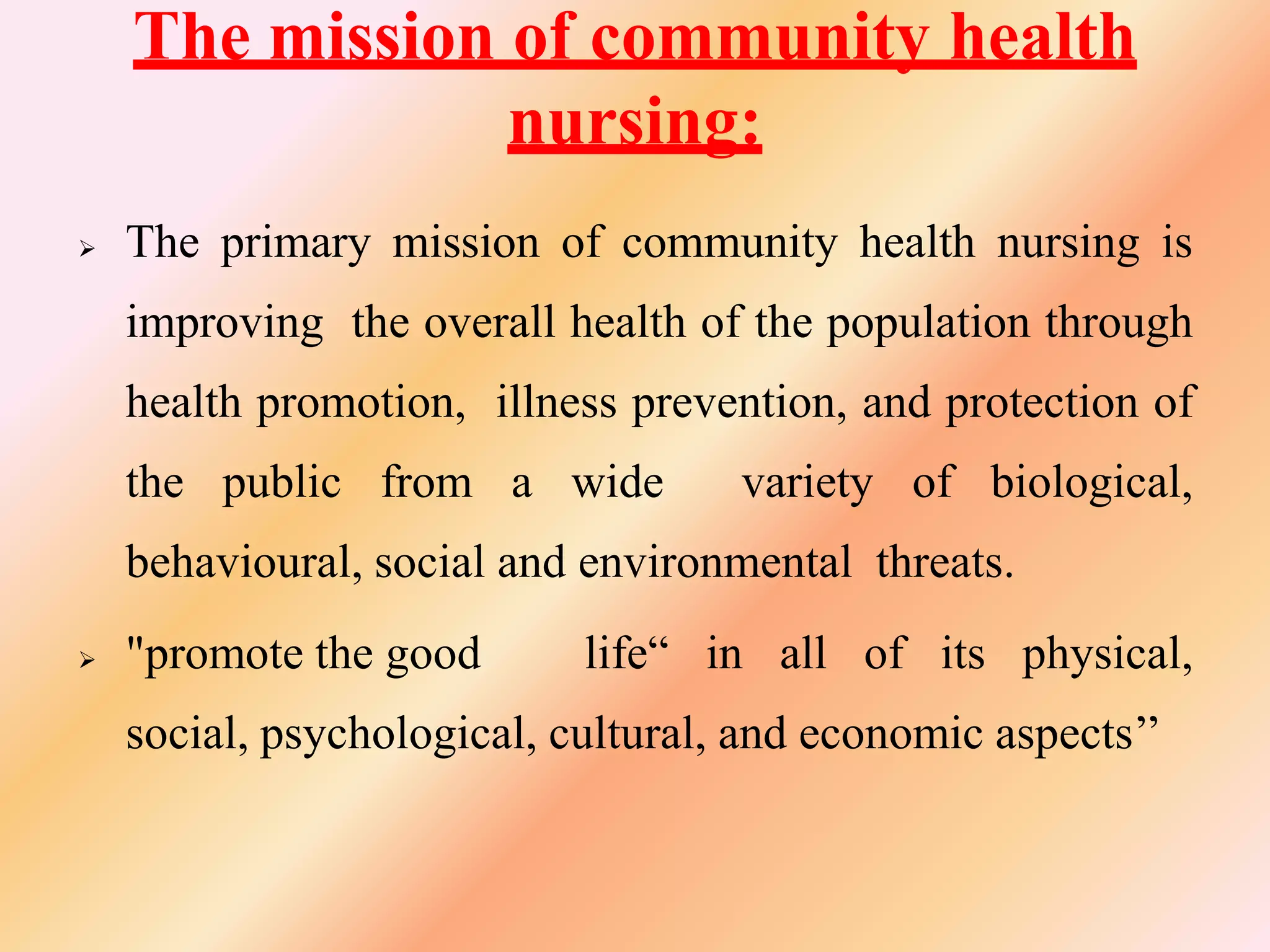 The mission of community health
nursing:
 The primary mission of community health nursing is
improving the overall health of the population through
health promotion, illness prevention, and protection of
the public from a wide variety of biological,
behavioural, social and environmental threats.
 "promote the good life“ in all of its physical,
social, psychological, cultural, and economic aspects’’
 