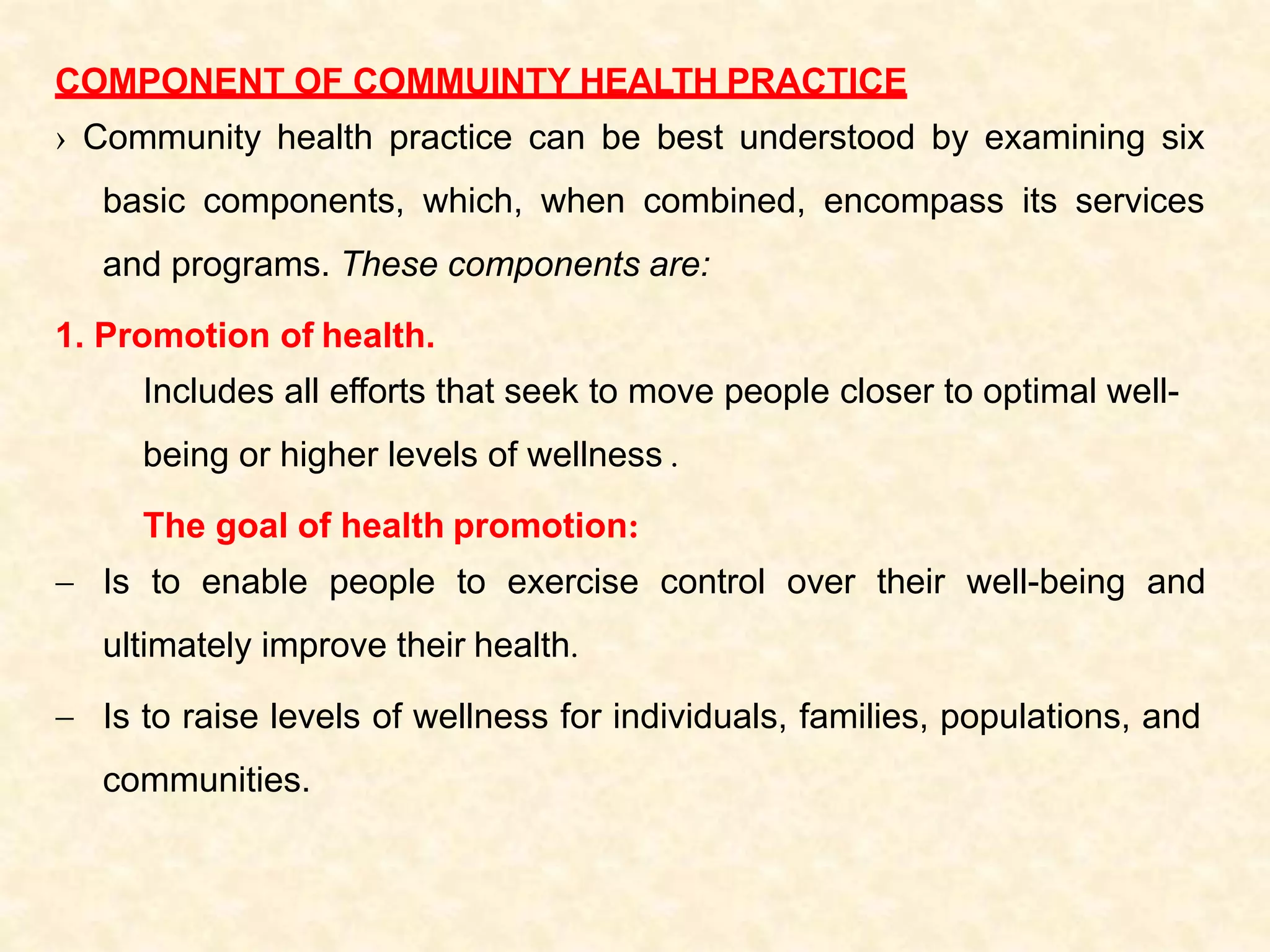 COMPONENT OF COMMUINTY HEALTH PRACTICE
› Community health practice can be best understood by examining six
basic components, which, when combined, encompass its services
and programs. These components are:
1. Promotion of health.
Includes all efforts that seek to move people closer to optimal well-
being or higher levels of wellness .
The goal of health promotion:
 Is to enable people to exercise control over their well-being and
ultimately improve their health.
 Is to raise levels of wellness for individuals, families, populations, and
communities.
 