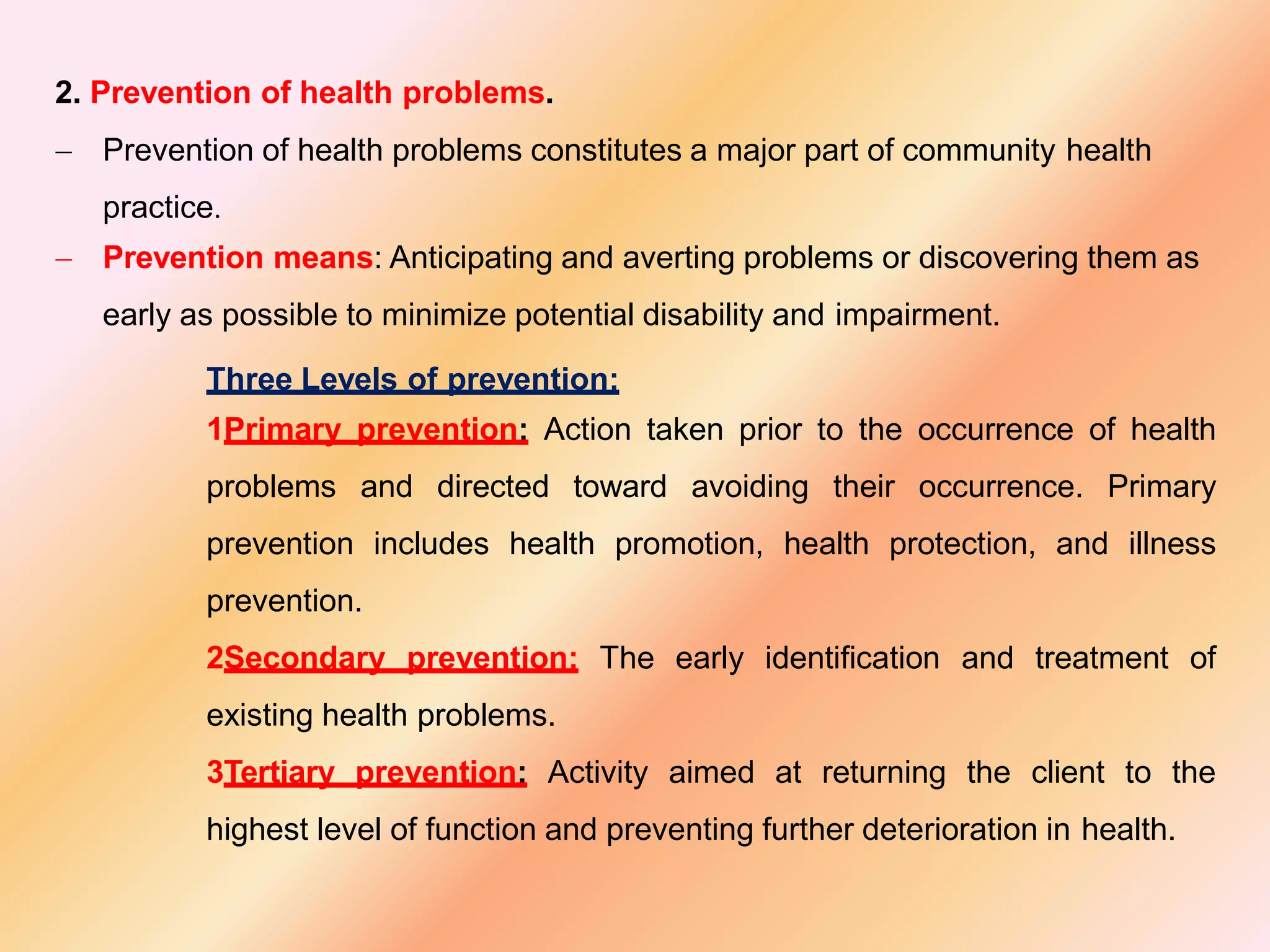 2. Prevention of health problems.
 Prevention of health problems constitutes a major part of community health
practice.
 Prevention means: Anticipating and averting problems or discovering them as
early as possible to minimize potential disability and impairment.
Three Levels of prevention:
1Primary prevention: Action taken prior to the occurrence of health
problems and directed toward avoiding their occurrence. Primary
prevention includes health promotion, health protection, and illness
prevention.
2Secondary prevention: The early identification and treatment of
existing health problems.
3Tertiary prevention: Activity aimed at returning the client to the
highest level of function and preventing further deterioration in health.
 