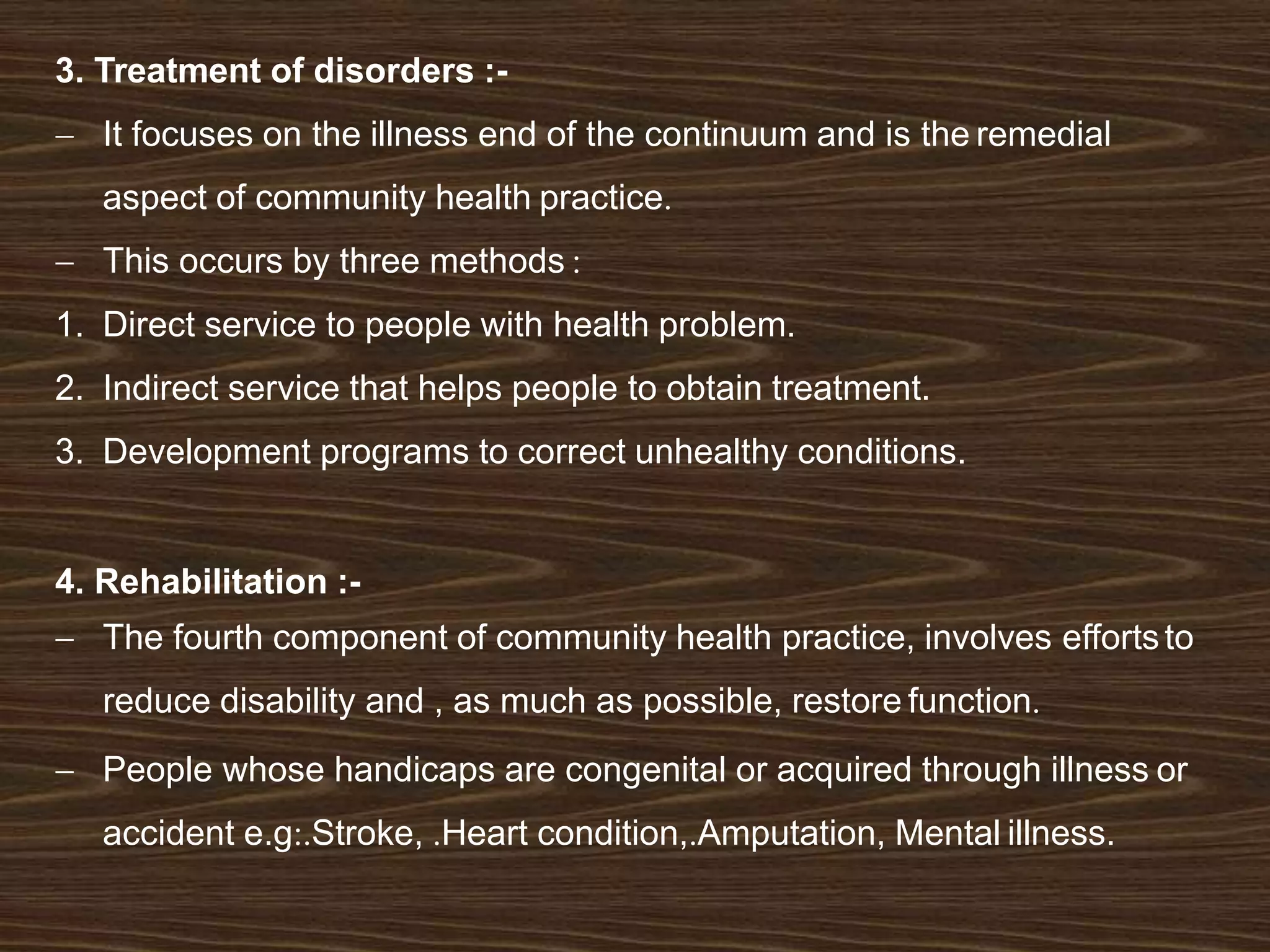 3. Treatment of disorders :-
 It focuses on the illness end of the continuum and is the remedial
aspect of community health practice.
 This occurs by three methods :
1. Direct service to people with health problem.
2. Indirect service that helps people to obtain treatment.
3. Development programs to correct unhealthy conditions.
4. Rehabilitation :-
 The fourth component of community health practice, involves effortsto
reduce disability and , as much as possible, restore function.
 People whose handicaps are congenital or acquired through illness or
accident e.g:.Stroke, .Heart condition,.Amputation, Mental illness.
 